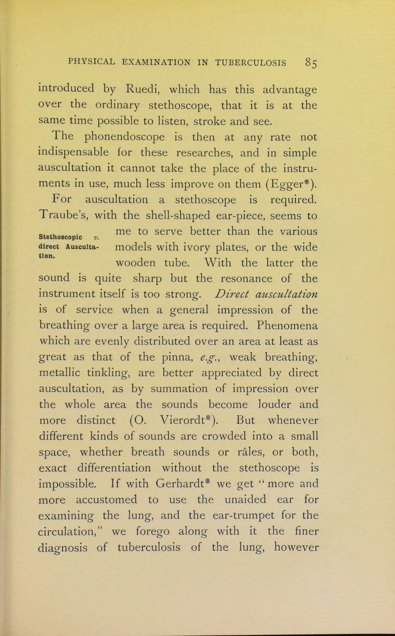 introduced by Ruedi, which has this advantage over the ordinary stethoscope, that it is at the same time possible to listen, stroke and see. The phonendoscope is then at any rate not indispensable for these researches, and in simple auscultation it cannot take the place of the instru- ments in use, much less improve on them (Egger*). For auscultation a stethoscope is required. Traube’s, with the shell-shaped ear-piece, seems to . me to serve better than the various direct Auscuita- models with ivory plates, or the wide wooden tube. With the latter the sound is quite sharp but the resonance of the instrument itself is too strong-. Direct auscultation is of service when a general impression of the breathing over a large area is required. Phenomena which are evenly distributed over an area at least as great as that of the pinna, e.g., weak breathing, metallic tinkling, are better appreciated by direct auscultation, as by summation of impression over the whole area the sounds become louder and more distinct (O. Vierordt*). But whenever different kinds of sounds are crowded into a small space, whether breath sounds or rales, or both, exact differentiation without the stethoscope is impossible. If with Gerhardf* we get “ more and more accustomed to use the unaided ear for examining the lung, and the ear-trumpet for the circulation,” we forego along with it the finer diagnosis of tuberculosis of the lung, however