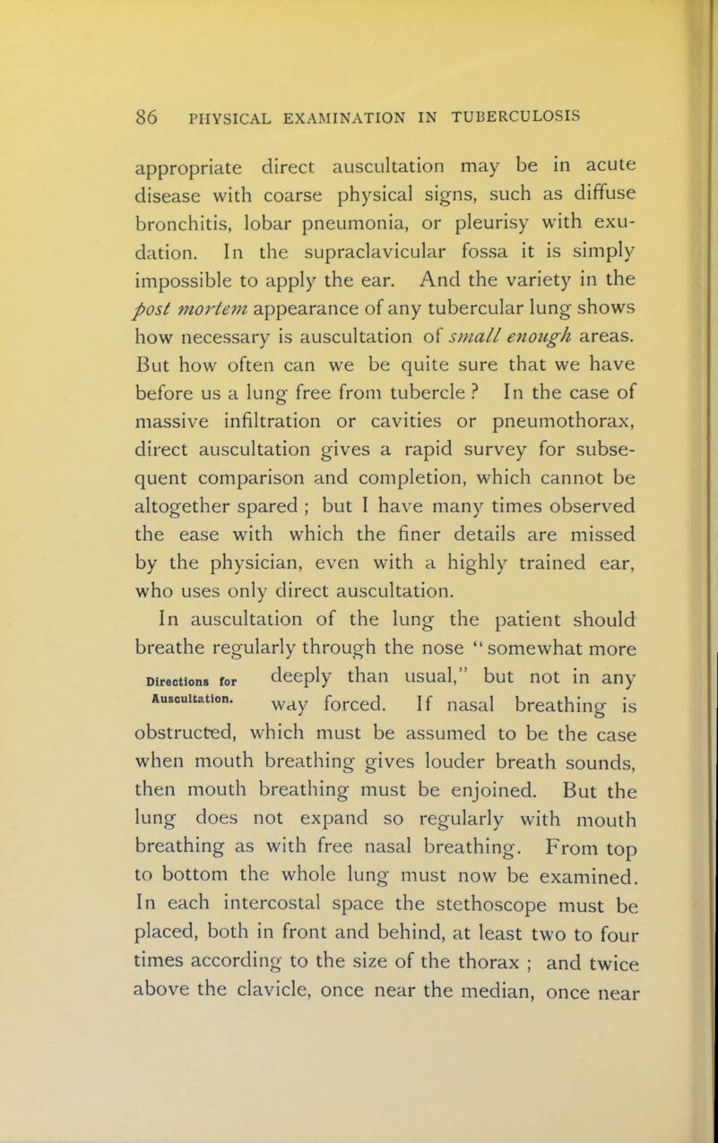 appropriate direct auscultation may be in acute disease with coarse physical signs, such as diffuse bronchitis, lobar pneumonia, or pleurisy with exu- dation. In the supraclavicular fos.sa it is simply impossible to apply the ear. And the variety in the post mo7'tem appearance of any tubercular lung shows how necessary is auscultation of small enough areas. But how often can we be quite sure that we have before us a lung free from tubercle } In the case of massive infiltration or cavities or pneumothorax, direct auscultation gives a rapid survey for subse- quent comparison and completion, which cannot be altogether spared ; but I have many times observed the ease with which the finer details are missed by the physician, even with a highly trained ear, who uses only direct auscultation. In auscultation of the lung the patient should breathe regularly through the nose “somewhat more Directions for deeply than usual,” but not in any Auscultation. forced. If nasal breathing is obstructed, which must be assumed to be the case when mouth breathing gives louder breath sounds, then mouth breathing must be enjoined. But the lung does not expand so regularly with mouth breathing as with free nasal breathing. From top to bottom the whole lung must now be examined. In each intercostal space the stethoscope must be placed, both In front and behind, at least two to four times according to the size of the thorax ; and twice above the clavicle, once near the median, once near