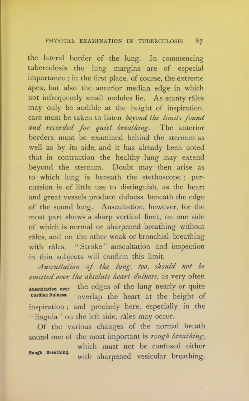 the lateral border of the lung. In commencing tuberculosis the lung margins are of especial importance ; in the first place, of course, the extreme apex, but also the anterior median edge in which not infrequently small nodules lie. As scanty rales may only be audible at the height of inspiration, care must be taken to listen beyond the Iwtits found and recorded for quiet breathing. The anterior borders must be examined behind the sternum as well as by its side, and it has already been noted that in contraction the healthy lung may extend beyond the sternum. Doubt may then arise as to which lung is beneath the stethoscope ; per- cussion is of little use to distinguish, as the heart and great vessels produce dulness beneath the edge of the sound lung. Auscultation, however, for the most part shows a sharp vertical limit, on one side of which is normal or sharpened breathing without rales, and on the other weak or bronchial breathing with rales. “Stroke” auscultation and inspection in thin subjects will confirm this limit. Auscultation of the lung, too, should not be 077iitted over the absolute heart dulness, as very often Aascnitation over the edges of the lung nearly or quite Cardiac Dulness. overlap the heart at the height of inspiration ; and precisely here, especially in the “ lingula” on the left side, rales may occur. Of the various changes of the normal breath sound one of the most important is rough breathing, which must not be confused either Rou^li Brcfl-thin^s • i i i * i * With sharpened vesicular breathing,