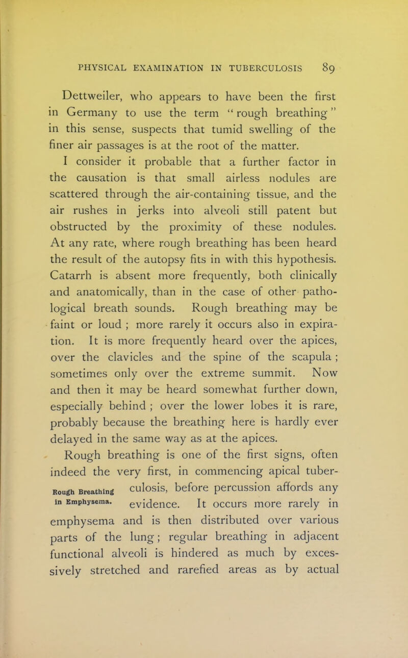 Dettweiler, who appears to have been the first in Germany to use the term “ rough breathing ” in this sense, suspects that tumid swelling of the finer air passages is at the root of the matter. I consider it probable that a further factor in the causation is that small airless nodules are scattered through the air-containing tissue, and the air rushes in jerks into alveoli still patent but obstructed by the proximity of these nodules. At any rate, where rough breathing has been heard the result of the autopsy fits in with this hypothesis. Catarrh is absent more frequently, both clinically and anatomically, than in the case of other patho- logical breath sounds. Rough breathing may be faint or loud ; more rarely it occurs also in expira- tion. It is more frequently heard over the apices, over the clavicles and the spine of the scapula ; sometimes only over the extreme summit. Now and then it may be heard somewhat further down, especially behind ; over the lower lobes it is rare, probably because the breathing here is hardly ever delayed in the same way as at the apices. Rough breathing is one of the first signs, often indeed the very first, in commencing apical tuber- Rough Breathing culosis, before percussion affords any in Emphysema. evidence. It occurs more rarely in emphysema and is then distributed over various parts of the lung; regular breathing in adjacent functional alveoli is hindered as much by exces- sively stretched and rarefied areas as by actual