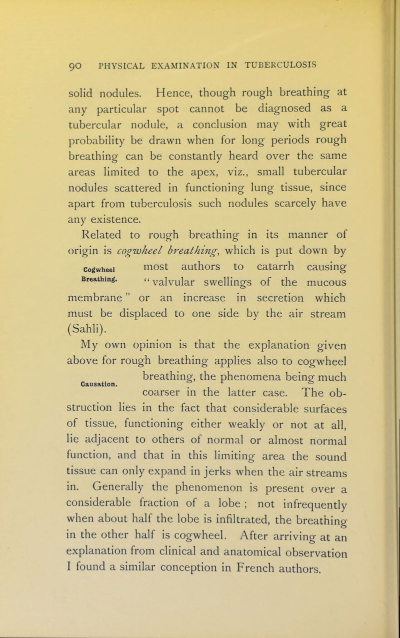 solid nodules. Hence, though rough breathing at any particular spot cannot be diagnosed as a tubercular nodule, a conclusion may with great probability be drawn when for long periods rough breathing can be constantly heard over the same areas limited to the apex, viz., small tubercular nodules scattered in functioning lung tissue, since apart from tuberculosis such nodules scarcely have any existence. Related to rough breathing in its manner of origin is cogwheel breathing, which is put down by Cogwheel most authors to catarrh causing Breathing. “ valvular swellings of the mucous membrane ” or an increase in secretion which must be displaced to one side by the air stream (Sahli). My own opinion is that the explanation given above for rough breathing applies also to cogwheel breathing, the phenomena being much Causation. _ ^ ® coarser in the latter case. The ob- struction lies in the fact that considerable surfaces of tissue, functioning either weakly or not at all, lie adjacent to others of normal or almost normal function, and that in this limiting area the sound tissue can only expand in jerks when the air streams in. Generally the phenomenon is present over a considerable fraction of a lobe ; not infrequently when about half the lobe is infiltrated, the breathing- in the other half is cogwheel. After arriving at an explanation from clinical and anatomical observation I found a similar conception in French authors.