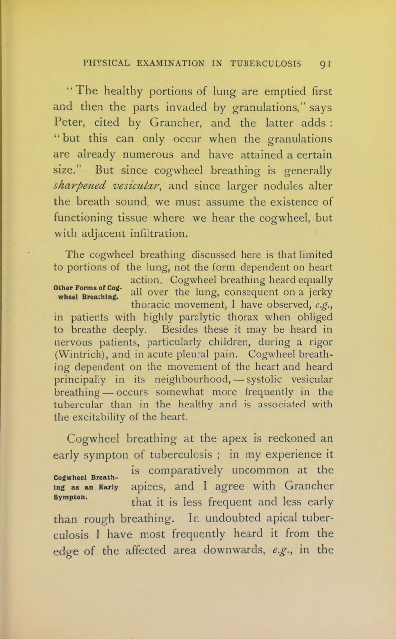 “The healthy portions of lung are emptied first and then the parts invaded by granulations,” says Peter, cited by Grancher, and the latter adds : “but this can only occur when the granulations are already numerous and have attained a certain size.” But since cogwheel breathing is generally sharpened vesicular, and since larger nodules alter the breath sound, we must assume the existence of functioning tissue where we hear the cogwheel, but with adjacent infiltration. other Forms of Cog- wheel Breathing. The cogwheel breathing discussed here is that limited to portions of the lung, not the form dependent on heart action. Cogwheel breathing heard equally all over the lung, consequent on a jerky thoracic movement, I have observed, e.g., in patients with highly paralytic thorax when obliged to breathe deeply. Besides these it may be heard in nervous patients, particularly children, during a rigor (VVintrich), and in acute pleural pain. Cogwheel breath- ing dependent on the movement of the heart and heard principally in its neighbourhood, — systolic vesicular breathing — occurs somewhat more frequently in the tubercular than in the healthy and is associated with the excitability of the heart. Cogwheel breathing at the apex is reckoned an early sympton of tuberculosis ; in my experience it is comparatively uncommon at the Cogwheel Breath- ^ ^ ^ ing as an Early apices, and I agree with Grancher Sympton. frequent and less early than rough breathing. In undoubted apical tuber- culosis I have most frequently heard it from the edge of the affected area downwards, e.g., in the