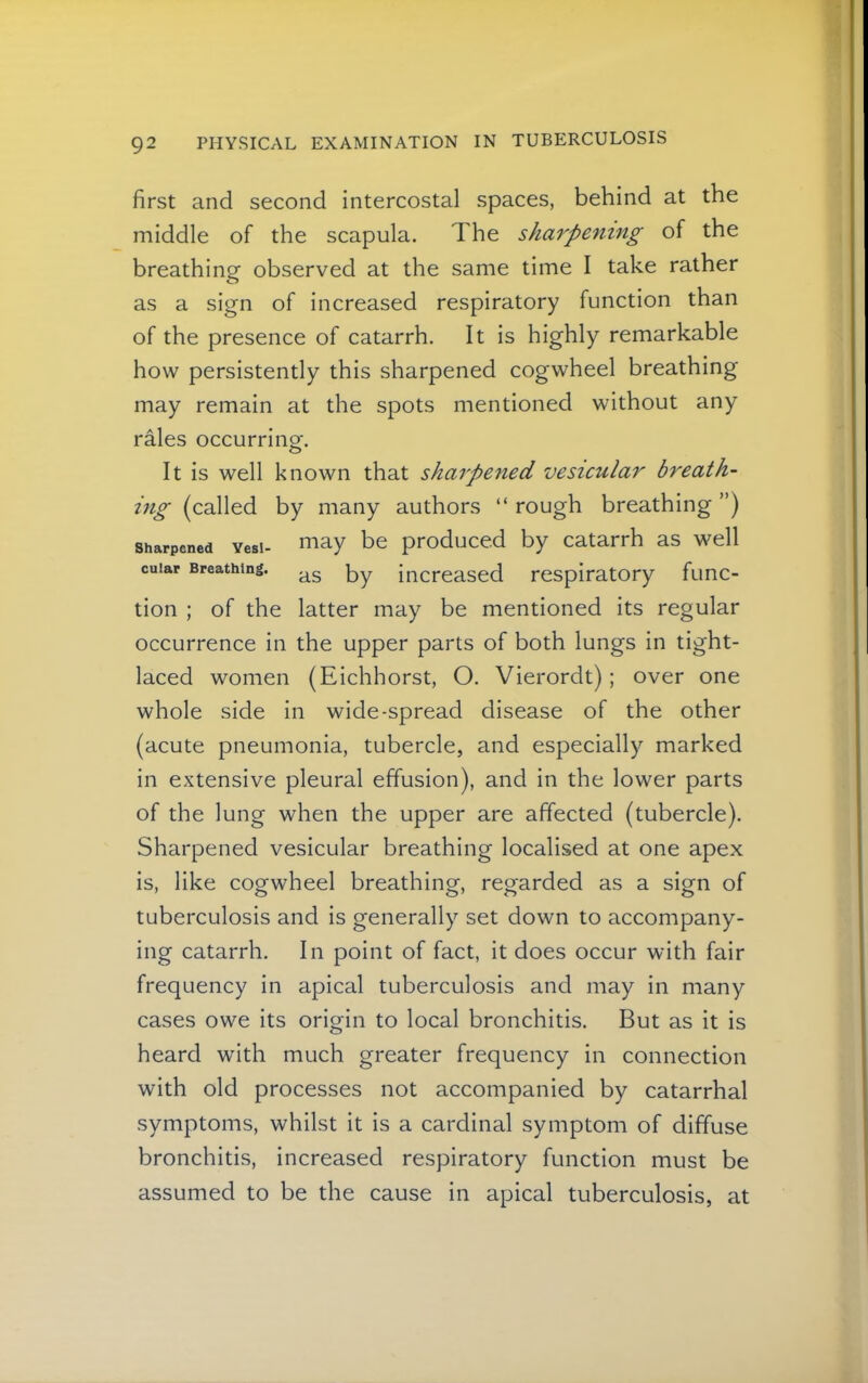 first and second intercostal spaces, behind at the middle of the scapula. The sharpening of the breathing observed at the same time I take rather as a sign of increased respiratory function than of the presence of catarrh. It is highly remarkable how persistently this sharpened cogwheel breathing may remain at the spots mentioned without any rales occurrino-. o It is well known that sharpened vesicular breath- ing (called by many authors “ rough breathing ”) Sharpened Yesi- ^lay be produccd by catarrh as well cuiar Breathing. increased respiratory func- tion ; of the latter may be mentioned its regular occurrence in the upper parts of both lungs in tight- laced women (Eichhorst, O. Vierordt); over one whole side in wide-spread disease of the other (acute pneumonia, tubercle, and especially marked in extensive pleural effusion), and in the lower parts of the lung when the upper are affected (tubercle). Sharpened vesicular breathing localised at one apex is, like cogwheel breathing, regarded as a sign of tuberculosis and is generally set down to accompany- ing catarrh. In point of fact, it does occur with fair frequency in apical tuberculosis and may in many cases owe its origin to local bronchitis. But as it is heard with much greater frequency in connection with old processes not accompanied by catarrhal symptoms, whilst it is a cardinal symptom of diffuse bronchitis, increased respiratory function must be assumed to be the cause in apical tuberculosis, at