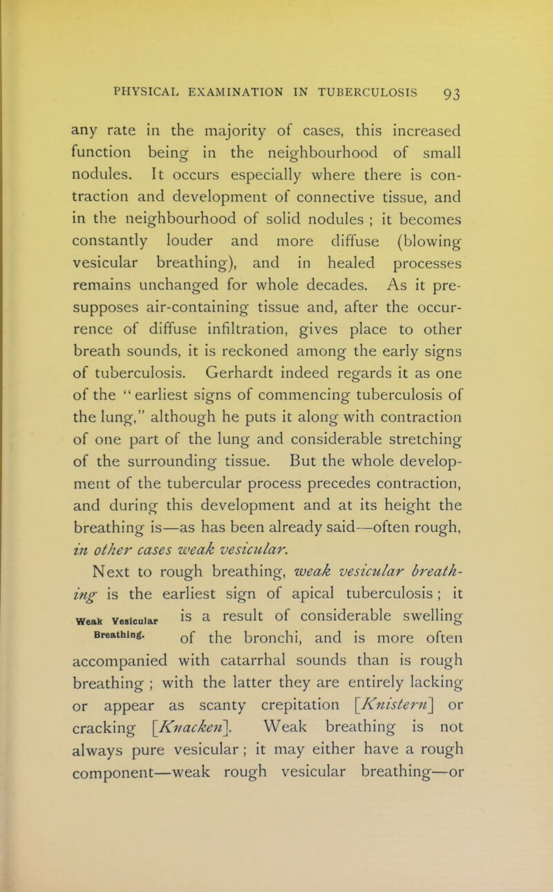 any rate in the majority of cases, this increased function being in the neighbourhood of small nodules. It occurs especially where there is con- traction and development of connective tissue, and in the neighbourhood of solid nodules ; it becomes constantly louder and more diffuse (blowing- vesicular breathing), and in healed processes remains unchanged for whole decades. As it pre- supposes air-containing tissue and, after the occur- rence of diffuse infiltration, gives place to other breath sounds, it is reckoned among the early signs of tuberculosis. Gerhardt indeed regards it as one of the “earliest signs of commencing tuberculosis of the lung,” although he puts it along with contraction of one part of the lung and considerable stretching of the surrounding tissue. But the whole develop- ment of the tubercular process precedes contraction, and during this development and at its height the breathing is—as has been already said—often rough, in other cases weak vesicular. Next to rough breathing, weak vesicular breath- ing is the earliest sign of apical tuberculosis; it Weak Vesicular is a rcsult of Considerable swelling Breathing. bronchi, aiicl is more often accompanied with catarrhal sounds than is rough breathing ; with the latter they are entirely lacking or appear as scanty crepitation \I{^nisterii\ or cracking \I{inacke'}{\. Weak breathing is not always pure vesicular; it may either have a rough component—weak rough vesicular breathing—or