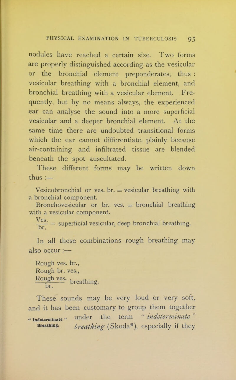 nodules have reached a certain size. Two forms are properly distinguished according as the vesicular or the bronchial element preponderates, thus : vesicular breathing with a bronchial element, and bronchial breathing with a vesicular element. Fre- quently, but by no means always, the experienced ear can analyse the sound into a more superficial vesicular and a deeper bronchial element. At the same time there are undoubted transitional forms which the ear cannot differentiate, plainly because air-containing and infiltrated tissue are blended beneath the spot auscultated. These different forms may be written down thus :— Vesicobronchial or ves. br. = vesicular breathing with a bronchial component. Bronchovesicular or br. ves. = bronchial breathing with a vesicular component. Ves = superficial vesicular, deep bronchial breathing. In all these combinations rough breathing may also occur :— Rough ves. br., Rough br. ves.. Rough ves. , n ^ breathing. br. These sounds may be very loud or very soft, and it has been customary to group them together .. under the term “ indeterminate ” Breathing. breathing (Skoda*), especially if they