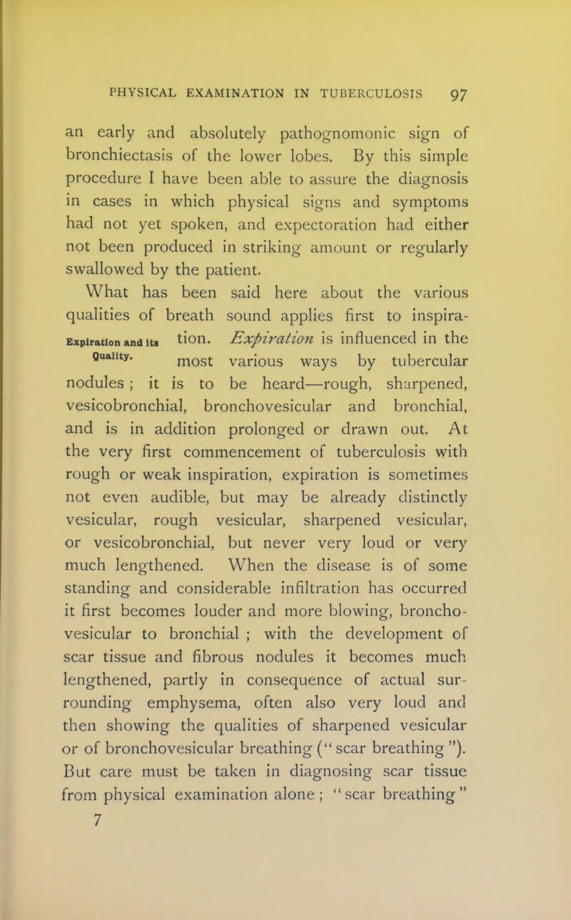 an early and absolutely pathognomonic sign of bronchiectasis of the lower lobes. By this simple procedure I have been able to assure the diagnosis in cases in which physical signs and symptoms had not yet spoken, and expectoration had either not been produced in striking amount or regularly swallowed by the patient. What has been said here about the various qualities of breath sound applies first to inspira- Expiration and Its tion. Expivatiou is influenced in the Quality. most vaHous ways by tubercular nodules; it is to be heard—rough, sharpened, vesicobronchial, bronchovesicular and bronchial, and is in addition prolonged or drawn out. At the very first commencement of tuberculosis with rough or weak inspiration, expiration is sometimes not even audible, but may be already distinctly vesicular, rough vesicular, sharpened vesicular, or vesicobronchial, but never very loud or very much lengthened. When the disease is of some standing and considerable infiltration has occurred it first becomes louder and more blowing, broncho- vesicular to bronchial ; with the development of scar tissue and fibrous nodules it becomes much lengthened, partly in consequence of actual sur- rounding emphysema, often also very loud and then showing the qualities of sharpened vesicular or of bronchovesicular breathing (“ scar breathing ”). But care must be taken in diagnosing scar tissue from physical examination alone; “scar breathing” 7