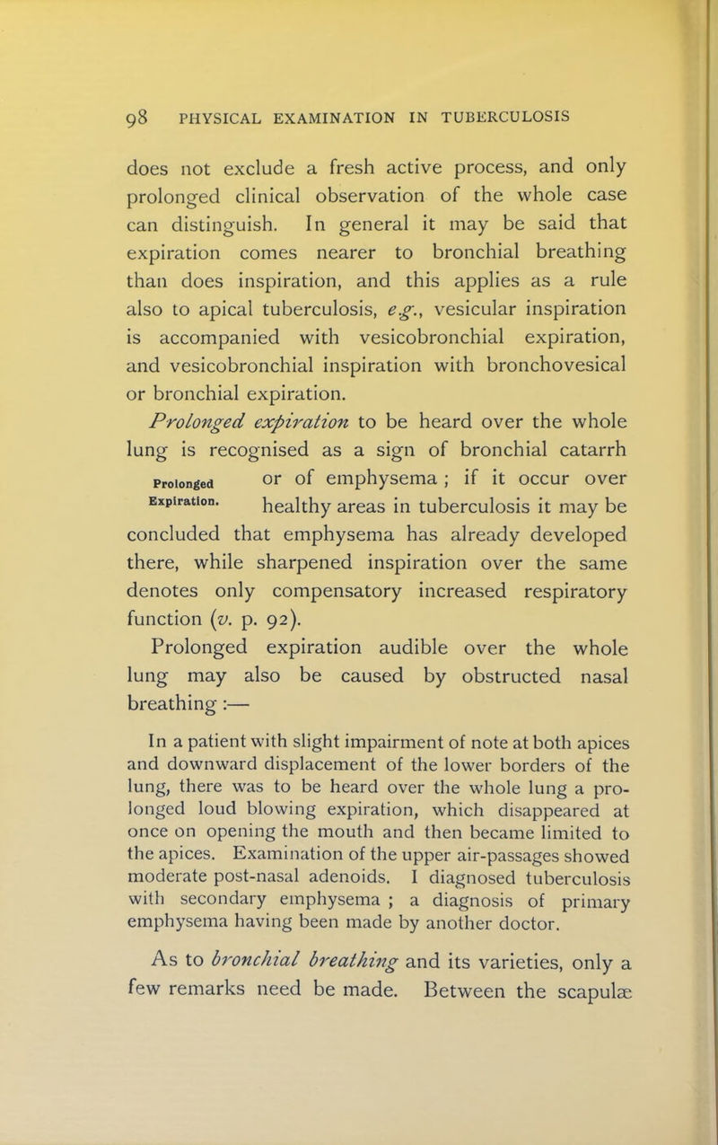 does not exclude a fresh active process, and only prolonged clinical observation of the whole case can distinguish. In general it may be said that expiration comes nearer to bronchial breathing than does inspiration, and this applies as a rule also to apical tuberculosis, e.g., vesicular inspiration is accompanied with vesicobronchial expiration, and vesicobronchial inspiration with bronchovesical or bronchial expiration. Prolonged expiration to be heard over the whole lung is recognised as a sign of bronchial catarrh or of emphysema ; if it occur over healthy areas in tuberculosis it may be concluded that emphysema has already developed there, while sharpened inspiration over the same denotes only compensatory increased respiratory function {v. p. 92). Prolonged expiration audible over the whole lung may also be caused by obstructed nasal breathing:— Prolonged Expiration. In a patient with slight impairment of note at both apices and downward displacement of the lower borders of the lung, there was to be heard over the whole lung a pro- longed loud blowing expiration, which disappeared at once on opening the mouth and then became limited to the apices. Examination of the upper air-passages showed moderate post-nasal adenoids. I diagnosed tuberculosis with secondary emphysema ; a diagnosis of primary emphysema having been made by another doctor. As to bronchial breathing and its varieties, only a few remarks need be made. Between the scapulae