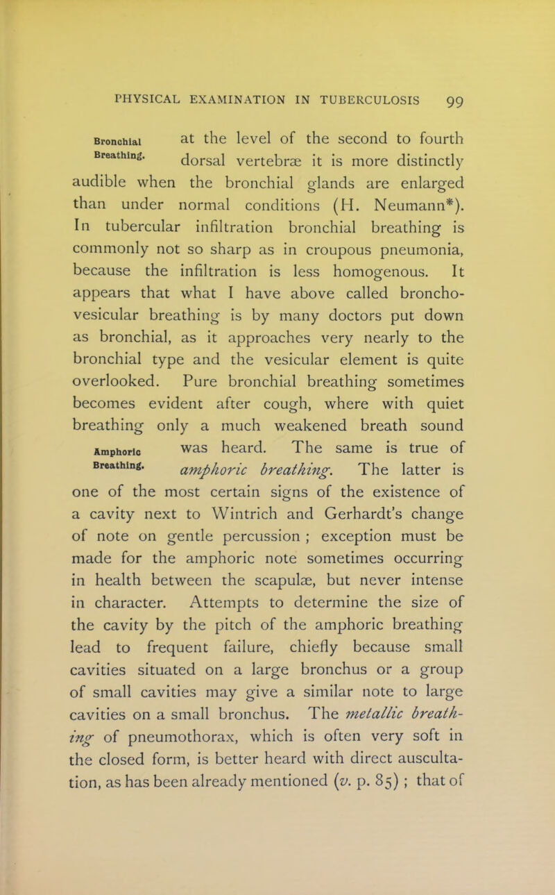 Bronchial Breathing. at the level of the second to fourth dorsal vertebrae it is more distinctly audible when the bronchial glands are enlarged than under normal conditions (H. Neumann*). In tubercular infiltration bronchial breathing is commonly not so sharp as in croupous pneumonia, because the infiltration is less homogenous. It appears that what I have above called broncho- vesicular breathing is by many doctors put down as bronchial, as it approaches very nearly to the bronchial type and the vesicular element is quite overlooked. Pure bronchial breathing sometimes becomes evident after cough, where with quiet breathing only a much weakened breath sound was heard. The same is true of amphoric breathing. The latter is one of the most certain signs of the existence of a cavity next to Wintrich and Gerhardt’s change of note on gentle percussion ; exception must be made for the amphoric note sometimes occurring in health between the scapulae, but never intense in character. Attempts to determine the size of the cavity by the pitch of the amphoric breathing lead to frequent failure, chiefly because small cavities situated on a large bronchus or a group of small cavities may give a similar note to large cavities on a small bronchus. The metallic breath- ing of pneumothorax, which is often very soft in the closed form, is better heard with direct ausculta- tion, as has been already mentioned {v. p. 85) ; that of Amphoric Breathing.