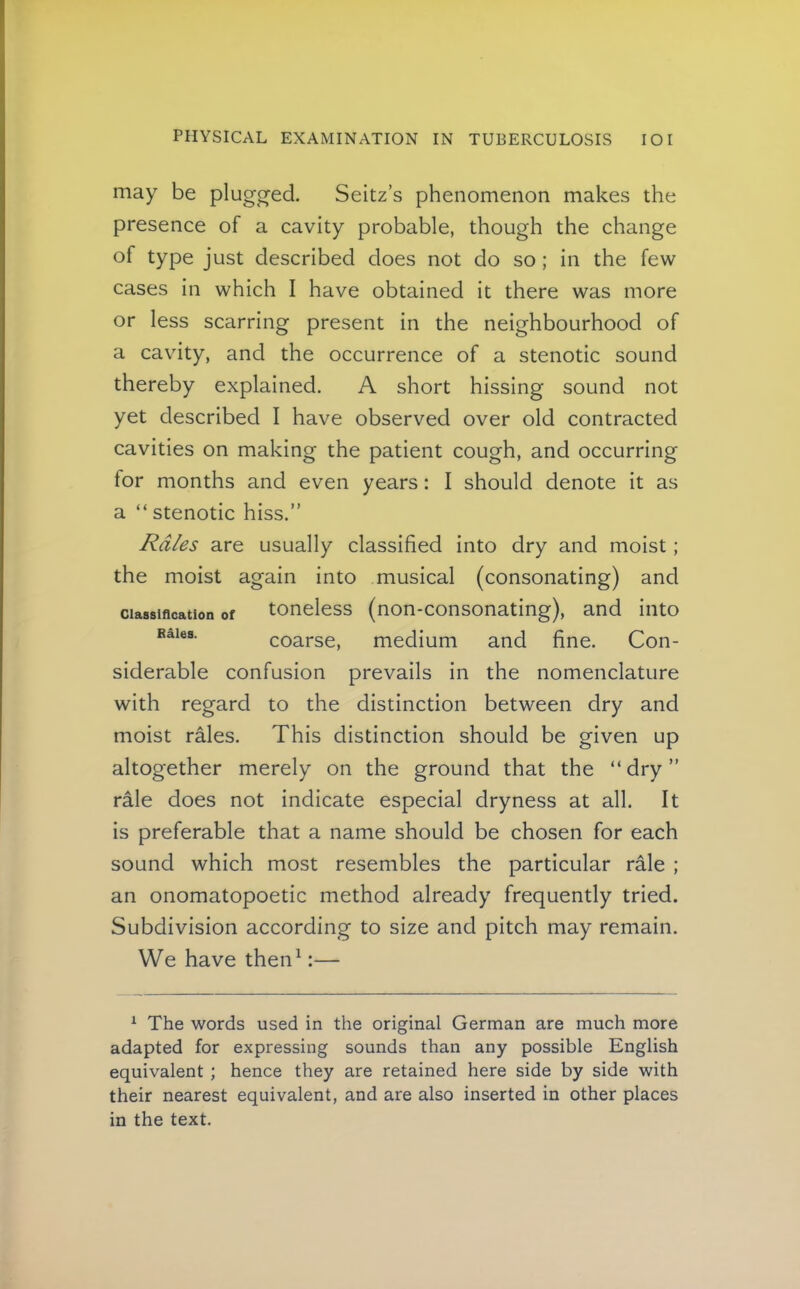 may be plugged. Seitz’s phenomenon makes the presence of a cavity probable, though the change of type just described does not do so; in the few cases in which I have obtained it there was more or less scarring present in the neighbourhood of a cavity, and the occurrence of a stenotic sound thereby explained. A short hissing sound not yet described I have observed over old contracted cavities on making the patient cough, and occurring for months and even years: I should denote it as a “ stenotic hiss.” Rales are usually classified into dry and moist; the moist again into musical (consonating) and Classification of tonclcss (non-consonating), and into Bales. coarse, medium and fine. Con- siderable confusion prevails in the nomenclature with regard to the distinction between dry and moist rales. This distinction should be given up altogether merely on the ground that the “dry” rale does not indicate especial dryness at all. It is preferable that a name should be chosen for each sound which most resembles the particular rale ; an onomatopoetic method already frequently tried. Subdivision according to size and pitch may remain. We have then^:— ^ The words used in the original German are much more adapted for expressing sounds than any possible English equivalent ; hence they are retained here side by side with their nearest equivalent, and are also inserted in other places in the text.