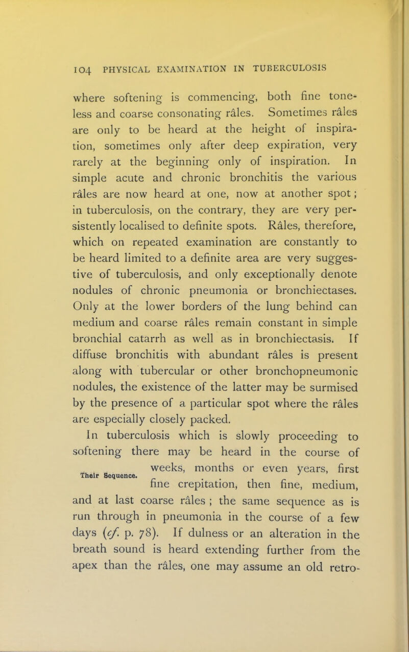 where softening is commencing, both fine tone- less and coarse consonating rMes. Sometimes rales are only to be heard at the height of inspira- tion, sometimes only after deep expiration, very rarely at the beginning only of inspiration. In simple acute and chronic bronchitis the various rales are now heard at one, now at another spot; in tuberculosis, on the contrary, they are very per- sistently localised to definite spots. Rales, therefore, which on repeated examination are constantly to be heard limited to a definite area are very sugges- tive of tuberculosis, and only exceptionally denote nodules of chronic pneumonia or bronchiectases. Only at the lower borders of the lung behind can medium and coarse rales remain constant in simple bronchial catarrh as well as in bronchiectasis. If diffuse bronchitis with abundant rales is present along with tubercular or other bronchopneumonic nodules, the existence of the latter may be surmised by the presence of a particular spot where the rales are especially closely packed. In tuberculosis which is slowly proceeding to softening there may be heard in the course of weeks, months or even years, first Their Sequence. _ , , fine crepitation, then fine, medium, and at last coarse rales ; the same sequence as is run through in pneumonia in the course of a few days {cf. p. 78). If dulness or an alteration in the breath sound is heard extending further from the apex than the rales, one may assume an old retro-