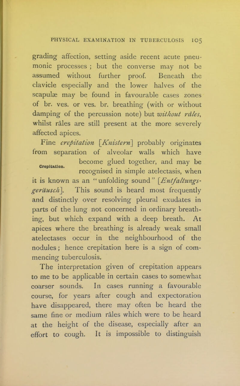 grading affection, setting aside recent acute pneu- monic processes ; but the converse may not be assumed without further proof. Beneath the clavicle especially and the lower halves of the scapulae may be found in favourable cases zones of br. ves. or ves. br. breathing (with or without damping of the percussion note) but ivithout rales, whilst rales are still present at the more severely affected apices. Fine crepitation \Knistern\ probably originates from separation of alveolar walls which have become P'lued too'ether, and may be crepitation. • 1 • • , 1 • \ recognised m simple atelectasis, when it is known as an “unfolding sound” [E^itfaltimgs- gerauscJi\. This sound is heard most frequently and distinctly over resolving pleural exudates in parts of the lung not concerned in ordinary breath- ing, but which expand with a deep breath. At apices where the breathing is already weak small atelectases occur in the neighbourhood of the nodules; hence crepitation here is a sign of com- mencing tuberculosis. The interpretation given of crepitation appears to me to be applicable in certain cases to somewhat coarser sounds. In cases running a favourable course, for years after cough and expectoration have disappeared, there may often be heard the same fine or medium rales which were to be heard at the height of the disease, especially after an effort to cough. It is impossible to distinguish