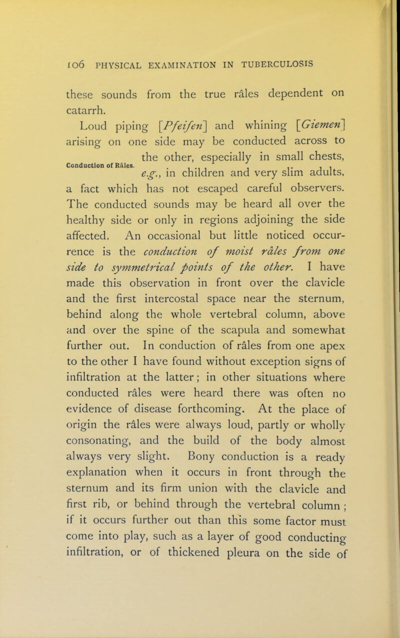 these sounds from the true rales dependent on catarrh. Loud piping [Pfeifeii] and whining \Giemen\ arising on one side may be conducted across to the other, especially in small chests, Conduction of Rales. , . e.g., in children and very slim adults, a fact which has not escaped careful observers. The conducted sounds may be heard all over the healthy side or only in regions adjoining the side affected. An occasional but little noticed occur- rence is the conduction of moist rales from one side to symmetrical points of the other. I have made this observation in front over the clavicle and the first intercostal space near the sternum, behind along the whole vertebral column, above and over the spine of the scapula and somewhat further out. In conduction of rales from one apex to the other I have found without exception signs of infiltration at the latter; in other situations where conducted rales were heard there was often no evidence of disease forthcoming. At the place of origin the r^es were always loud, partly or wholly consonating, and the build of the body almost always very slight. Bony conduction is a ready explanation when it occurs in front through the sternum and its firm union with the clavicle and first rib, or behind through the vertebral column ; if it occurs further out than this some factor must come into play, such as a layer of good conducting- infiltration, or of thickened pleura on the side of