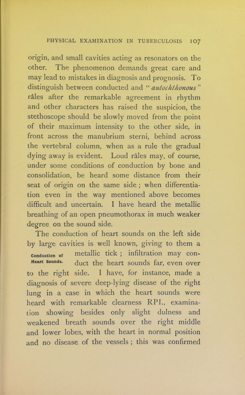 origin, and small cavities acting as resonators on the other. The phenomenon demands great care and may lead to mistakes in diagnosis and prognosis. To distinguish between conducted and autochthonous rales after the remarkable agreement in rhythm and other characters has raised the suspicion, the stethoscope should be slowly moved from the point of their maximum intensity to the other side, in front across the manubrium sterni, behind across the vertebral column, when as a rule the gradual dying away is evident. Loud rales may, of course, under some conditions of conduction by bone and consolidation, be heard some distance from their seat of origin on the same side ; when differentia- tion even in the way mentioned above becomes difficult and uncertain. I have heard the metallic breathing of an open pneumothorax in much weaker degree on the sound side. The conduction of heart sounds on the left side by large cavities is well known, giving to them a Conduction of metallic tick ; infiltration may con- Heart Sounds. duct the heart sounds far, even over to the right side. I have, for instance, made a diagnosis of severe deep-lying disease of the right lung in a case in which the heart sounds were heard with remarkable clearness RPI., examina- tion showing besides only slight dulness and weakened breath sounds over the right middle and lower lobes, with the heart in normal position and no disease of the vessels ; this was confirmed