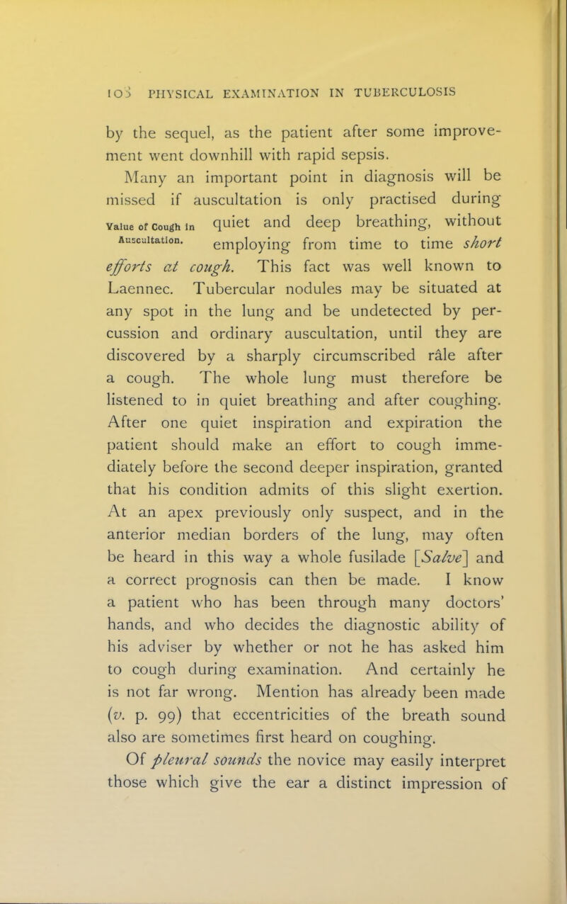 by the sequel, as the patient after some improve- ment went downhill with rapid sepsis. Many an important point in diagnosis will be missed if auscultation is only practised during Value of Cough in q^ict and deep breathing, without Auscultation, employing from time to time short efforts at cough. This fact was well known to Laennec. Tubercular nodules may be situated at any spot in the lung and be undetected by per- cussion and ordinary auscultation, until they are discovered by a sharply circumscribed rale after a cough. The whole lung must therefore be listened to in quiet breathing and after coughing. After one quiet inspiration and expiration the patient should make an effort to cough imme- diately before the second deeper inspiration, granted that his condition admits of this slight exertion. At an apex previously only suspect, and in the anterior median borders of the lung, may often be heard in this way a whole fusilade \Salve'\ and a correct prognosis can then be made. I know a patient who has been through many doctors’ hands, and who decides the diagnostic ability of his adviser by whether or not he has asked him to cough during examination. And certainly he is not far wrong. Mention has already been made {v. p. 99) that eccentricities of the breath sound also are sometimes first heard on coughing. Of pleural sounds the novice may easily interpret those which give the ear a distinct impression of