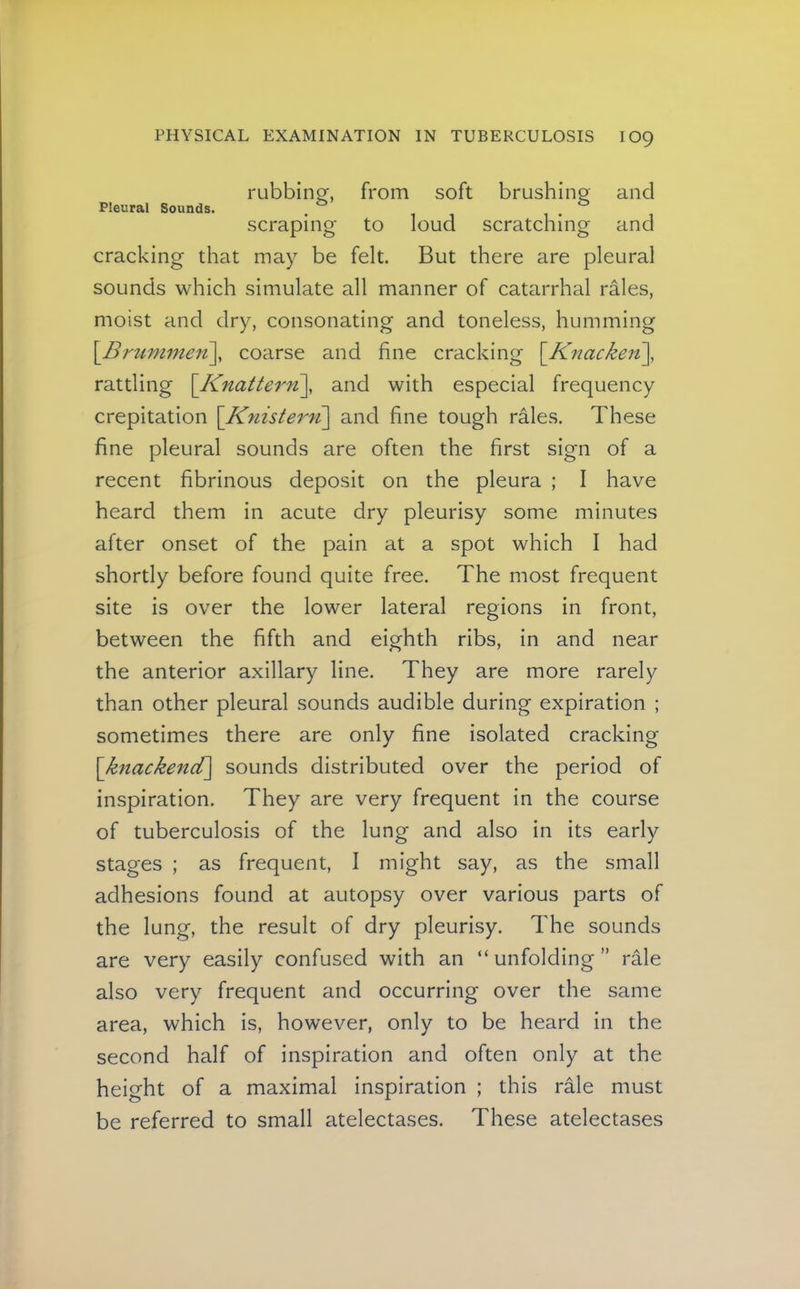 rubbing^, from soft brushing and Pleural Sounds. . ^ ^ scraping to loud scratching and cracking that may be felt. But there are pleural sounds which simulate all manner of catarrhal rales, moist and dry, consonating and toneless, humming \_B/'ummen\ coarse and fine cracking \_Knacken'\, rattling \Knattern\, and with especial frequency crepitation \Knister7i\ and fine tough rales. These fine pleural sounds are often the first sign of a recent fibrinous deposit on the pleura ; I have heard them in acute dry pleurisy some minutes after onset of the pain at a spot which I had shortly before found quite free. The most frequent site is over the lower lateral regions in front, between the fifth and eighth ribs, in and near the anterior axillary line. They are more rarely than other pleural sounds audible during expiration ; sometimes there are only fine isolated cracking \knackend\ sounds distributed over the period of inspiration. They are very frequent in the course of tuberculosis of the lung and also in its early stages ; as frequent, I might say, as the small adhesions found at autopsy over various parts of the lung, the result of dry pleurisy. The sounds are very easily confused with an “ unfolding ” rale also very frequent and occurring over the same area, which is, however, only to be heard in the second half of inspiration and often only at the height of a maximal inspiration ; this rale must be referred to small atelectases. These atelectases
