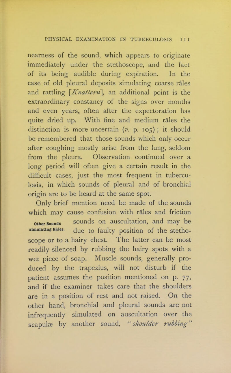 nearness of the sound, which appears to originate immediately under the stethoscope, and the fact of its being audible during expiration. In the case of old pleural deposits simulating coarse rales and rattling \Knatter')i\, an additional point is the extraordinary constancy of the signs over months and even years, often after the expectoration has quite dried up. With fine and medium rales the distinction is more uncertain {v. p. 105) ; it should be remembered that those sounds which only occur after coughing mostly arise from the lung, seldom from the pleura. Observation continued over a long period will often give a certain result in the difficult cases, just the most frequent in tubercu- losis, in which sounds of pleural and of bronchial origin are to be heard at the same spot. Only brief mention need be made of the sounds which may cause confusion with rales and friction other Sounds sounds on auscultation, and may be simulating Rales. faulty position of the stetho- scope or to a hairy chest. The latter can be most readily silenced by rubbing the hairy spots with a wet piece of soap. Muscle sounds, generally pro- duced by the trapezius, will not disturb if the patient assumes the position mentioned on p. 77, and if the examiner takes care that the shoulders are in a position of rest and not raised. On the other hand, bronchial and pleural sounds are not infrequently simulated on auscultation over the scapulae by another sound, shoulder rubbing