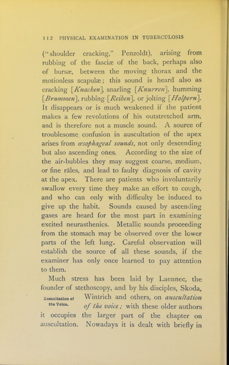 (“shoulder cracking,” Penzoldt), arising from rubbing of the fasciae of the back, perhaps also of bursae, between the moving thorax and the motionless scapulae; this sound is heard also as cracking \^Knacken\, snarling [^Knurreii\, humming [^Brum77ten\ Yuhhmg\Reiben\, or jolting \^Holper7i\ It disappears or is much weakened if the patient makes a few revolutions of his outstretched arm, and is therefore not a muscle sound, A source of troublesome confusion in auscultation of the apex arises from oesophageal sou7tds, not only descending but also ascending ones. According to the size of the air-bubbles they may suggest coarse, medium, or fine rales, and lead to faulty diagnosis of cavity at the apex. There are patients who involuntarily swallow every time they make an effort to cough, and who can only with difficulty be induced to give up the habit. Sounds caused by ascending gases are heard for the most part in examining excited neurasthenics. Metallic sounds proceeding from the stomach may be observed over the lower parts of the left lung. Careful observation will establish the source of all these sounds, if the examiner has only once learned to pay attention to them. Much stress has been laid by Laennec, the founder of stethoscopy, and by his disciples, Skoda, Auscuitoition of intrich and others, on a7tiScultatxo7i the Voice. of the voice; with these older authors it occupies the larger part of the chapter on auscultation. Nowadays it is dealt with briefly in