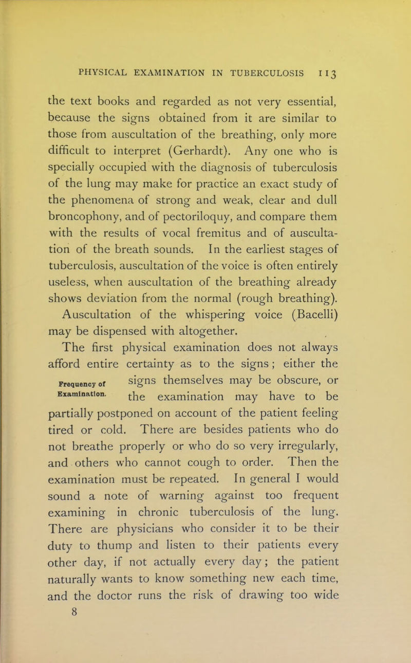 the text books and regarded as not very essential, because the signs obtained from it are similar to those from auscultation of the breathing, only more difficult to interpret (Gerhardt). Any one who is specially occupied with the diagnosis of tuberculosis of the lung may make for practice an exact study of the phenomena of strong and weak, clear and dull broncophony, and of pectoriloquy, and compare them with the results of vocal fremitus and of ausculta- tion of the breath sounds. In the earliest stages of tuberculosis, auscultation of the voice is often entirely useless, when auscultation of the breathing already shows deviation from the normal (rough breathing). Auscultation of the whispering voice (Bacelli) may be dispensed with altogether. The first physical examination does not always afford entire certainty as to the signs ; either the Frequency of signs themselves may be obscure, or Examination. examination may have to be partially postponed on account of the patient feeling tired or cold. There are besides patients who do not breathe properly or who do so very irregularly, and others who cannot cough to order. Then the examination must be repeated. In general I would sound a note of warning against too frequent examining in chronic tuberculosis of the lung. There are physicians who consider it to be their duty to thump and listen to their patients every other day, if not actually every day; the patient naturally wants to know something new each time, and the doctor runs the risk of drawing too wide 8