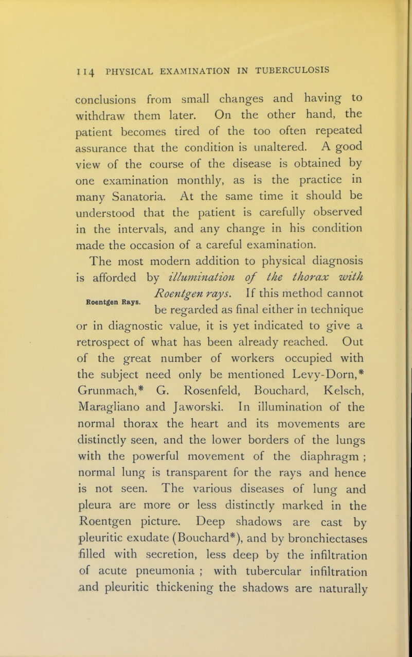 Roentgen Rays. conclusions from small changes and having to withdraw them later. On the other hand, the patient becomes tired of the too often repeated assurance that the condition is unaltered. A good view of the course of the disease is obtained by one examination monthly, as is the practice in many Sanatoria. At the same time it should be understood that the patient is carefully observed in the intervals, and any change in his condition made the occasion of a careful examination. The most modern addition to physical diagnosis is afforded by illumination of the thorax with Roentgen rays. If this method cannot be regarded as final either in technique or in diagnostic value, it is yet indicated to give a retrospect of what has been already reached. Out of the great number of workers occupied with the subject need only be mentioned Levy-Dorn,* Grunmach,* G. Rosenfeld, Bouchard, Kelsch, Maragliano and Jaworski. In illumination of the normal thorax the heart and its movements are distinctly seen, and the lower borders of the lungs with the powerful movement of the diaphragm ; normal lung is transparent for the rays and hence is not seen. The various diseases of lungr and O pleura are more or less distinctly marked in the Roentgen picture. Deep shadows are cast by pleuritic exudate (Bouchard*), and by bronchiectases filled with secretion, less deep by the infiltration of acute pneumonia ; with tubercular infiltration and pleuritic thickening the shadows are naturally