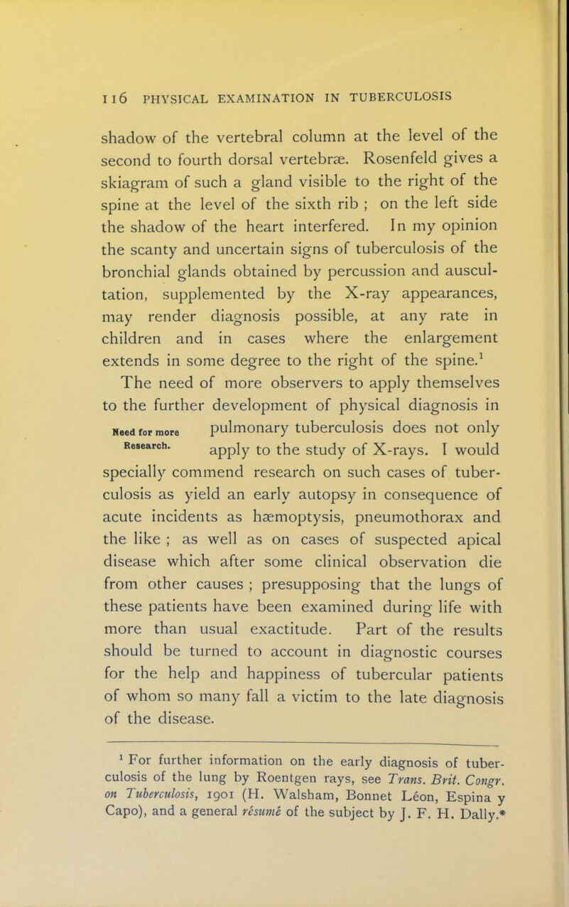 shadow of the vertebral column at the level of the second to fourth dorsal vertebrae. Rosenfeld gives a skiagram of such a gland visible to the right of the spine at the level of the sixth rib ; on the left side the shadow of the heart interfered. In my opinion the scanty and uncertain signs of tuberculosis of the bronchial glands obtained by percussion and auscul- tation, supplemented by the X-ray appearances, may render diagnosis possible, at any rate in children and in cases where the enlargement extends in some degree to the right of the spine.^ The need of more observers to apply themselves to the further development of physical diagnosis in pulmonary tuberculosis does not only apply to the study of X-rays. I would specially commend research on such cases of tuber- culosis as yield an early autopsy in consequence of acute incidents as haemoptysis, pneumothorax and the like ; as well as on cases of suspected apical disease which after some clinical observation die from other causes ; presupposing that the lungs of these patients have been examined during life with more than usual exactitude. Part of the results should be turned to account in diagnostic courses for the help and happiness of tubercular patients of whom so many fall a victim to the late diagnosis of the disease. Need for more Research. ^ For further information on the early diagnosis of tuber- culosis of the lung by Roentgen rays, see Trans. Brit. Congr. on Tuberculosis, 1901 (H. Walsham, Bonnet Leon, Espina y Capo), and a general resume of the subject by J. F. H. Dally.*