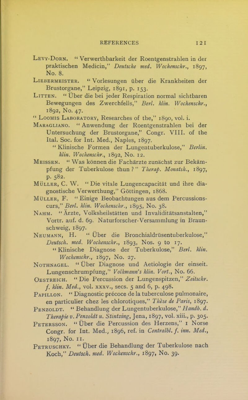 Levy-Dorn. “ Verwerthbarkeit der Roentgenstrahlen in der praktischen Medicin,” Deutsche med, Wochenschr., 1897, No. 8. Liebermeister. “ Vorlesungen iiber die Krankheiten der Brustorgane,” Leipzig, 1891, p. 153. Litten. “ Uber die bei jeder Respiration normal sichtbaren Bewegungen des Zwerchfells,” Berl. Min. Wochenschr., 1892, No. 47.  Loomis Laboratory, Researches of the,” 1890, vol. i. Maragliano. “ Anwendung der Roentgenstrahlen bei der Untersuchung der Brustorgane,” Congr. VIII. of the Ital. Soc. for Int. Med., Naples, 1897. “ Klinische Formen der Lungentuberkulose,” Berlin. Min. Wochenschr., 1892, No. 12. Meissen. “ Was konnen die Facharzte zuniichst zur Bekam- pfung der Tuberkulose thun ? ” Therap. Monatsh., 1897, P- 582. Muller, C. W. “Die vitale Lungencapacitat und ihre dia- gnostische Verwerthung,” Gottingen, 1868. Muller, F. “ Einige Beobachtungen aus dem Percussions- curs,” Berl. Min. Wochenschr., 1895, No. 38. Nahm. “ Arzte, Volksheilstatten und Invaliditatsanstalten,” Vortr. auf. d. 69. Naturforscher-Versammlung in Braun- schweig, 1897. Neumann, H. “ Uber die Bronchialdrusentuberkulose,” Deutsch. med. Wochenschr., 1893, Nos. 9 to 17. “Klinische Diagnose der Tuberkulose,” Berl. Min. Wochenschr., 1897, No. 27. Nothnagel. “Uber Diagnose und Aetiologie der einseit. Lungenschrumpfung,” Volhmann's Min. Vort., No. 66. Oestreich. “ Die Percussion der Lungenspitzen,” Zeitschr. f. Min. Med., vol. xxxv., secs. 5 and 6, p. 498. Papillon. “ Diagnostic precoce de la tuberculose pulmonaire, en particulier chez les chlorotiques,” These de Paris, 1897. Penzoldt. “ Behandlung der Lungentuberkulose,” Handb. d. Therapie v. Penzoldt u. Stintzing, Jena, 1897, vol. xiii., p. 305. Petersson. “ tiber die Percussion des Herzens,” i Norse Congr. for Int. Med., 1896, ref. in Centralbl. f. inn. Med., 1897, No. II. Petruschky. “ Uber die Behandlung der Tuberkulose nach Koch,” Deutsch. med. Wochenschr., 1897, No. 39.