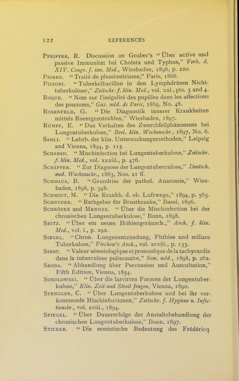 Pfeiffer, R. Discussion on Gruber’s “ Uber active und passive Immunitat bei Cholera und Typhus,” Verh. d. XIV. Congr.f. inn. Med., Wiesbaden, 1896, p. 220. PiORRY. “ Traite de plessimetrisme,” Paris, 1866. PizzoNi. “ Tuberkelbacillen in den Lymphdriisen Nicht- tuberkuloser,” Zeitschv. f. klin. Med., vol. xxi., pts. 3 and 4. Roque, “ Note sur I’inegalite des pupilles dans les affections des poumons,” Gaz. nied. de Paris, 1869, No. 48. Rosenfeld, G. “ Die Diagnostik innerer Krankheiten mittels Roentgenstrahlen,” Wiesbaden, 1897. Rumpf, E. “ Das Verhalten des Zwerchfellphanomens bei Lungentuberkulose,” Berl. klin. Wochenschr., 1897, No. 6. Sahli. “ Lehrb. der klin. Untersuchungsmethoden,” Leipzig and Vienna, 1894, P- ^^5- ScHABAD. “ Mischinfection bei Lungentuberkulose,” Zeitschr. f. klin. Med., vol. xxxiii., p. 476. Schaffer. “ Zur Diagnose der Lungentuberculose,” Deutsch. med. Wochenschr., 1883, Nos. 21 ff. ScHMAUS, B. “ Grundriss der pathol. Anatomie,” Wies- baden, 1898, p. 348. Schmidt, M. “ Die Krankh. d. ob. Luftwege,” 1894, P* 5^5* Schnyder. “ Rathgeber fiir Brustkranke,” Basel, 1896. Schroder and Mennes. “ Uber die Mischinfection bei der chronischen Lungentuberkulose,” Bonn, 1898. Seitz. “ Uber ein neues Hohlengerausch.,” Arch. f. klin. Med., vol. i., p. 292. Siegel. “ Chron. Lungenentziindung, Phthise und miliare Tuberkulose,” Virchow's Arch., vol. xcviii., p. 153. SiROT. “ Valeur semeiologique etpronostiquedelatachycardie dans la tuberculose pulmonaire,” Sent, mcd., 1898, p. 262. Skoda. “ Abhandlung iiber Percussion und Auscultation,” Fifth Edition, Vienna, 1854. SoKOLowsKi. “ Uber die larvirten Formen der Lungentuber- kulose,” Klin. Zeit-und Strcit fragen, Vienna, 1890. Spengler, C. “ Uber Lungentuberkulose und bei ihr vor- kommende Mischinfectionen,” Zeitschr. f. Hygiene u. Infec- tionskr., vol. xviii., 1894. Spiegel. “ Uber Dauererfolge der Anstaltsbehandlung der chronischen Lungentuberkulose,” Bonn, 1897. Sticker. “ Die semiotische Bedeutung des Fredericq