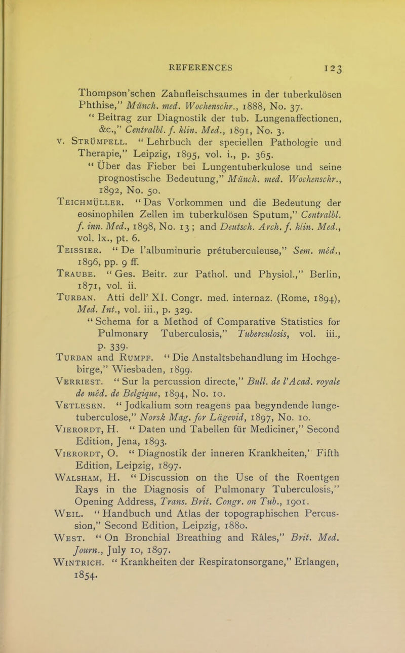 Thompson’schen Zahnfleischsaumes in der tuberkulosen Phthise,” Miinch. med. Wochenschr., 1888, No. 37. “ Beitrag zur Diagnostik der tub. Lungenaffectionen, &c.,” Centralhl. f. klin. Med,, 1891, No. 3. V. Strumpell. “ Lehrbuch der speciellen Pathologie und Therapie,” Leipzig, 1895, ^ol. i., p. 365. “ Uber das Fieber bei Lungentuberkulose und seine prognostische Bedeutung,” Munch, med. Wochenschr., 1892, No. 50. Teichmuller. “Das Vorkommen und die Bedeutung der eosinophilen Zellen im tuberkulosen Sputum,” Centralbl. f. inn. Med., 1898, No. 13 ; and Deutsch. Arch.f. kiin. Med., vol. lx., pt. 6. Teissier. “ De I’albuminurie pretuberculeuse,” Sem. med,, 1896, pp. 9 ff. Traube. “ Ges. Beitr. zur Pathol, und Physiol.,” Berlin, 1871, vol. ii. Turban. Atti dell’ XI. Congr. med. internaz. (Rome, 1894), Med. Int., vol. iii., p. 329. “ Schema for a Method of Comparative Statistics for Pulmonary Tuberculosis,” Ttiberctilosis, vol. iii., P- 339- Turban and Rumpf. “ Die Anstaltsbehandlung im Hochge- birge,” Wiesbaden, 1899. Verriest. “ Sur la percussion directe,” Bull, de I'Acad. royale de med. de Belgique, 1894, Vetlesen. “ Jodkalium som reagens paa begyndende lunge- tuberculose,” Norsk Mag. for Ldgevid, 1897, No. 10. ViERORDT, H. “ Daten und Tabellen fiir Mediciner,” Second Edition, Jena, 1893. ViERORDT, O. “ Diagnostik der inneren Krankheiten,’ Fifth Edition, Leipzig, 1897. Walsham, H. “ Discussion on the Use of the Roentgen Rays in the Diagnosis of Pulmonary Tuberculosis,” Opening Address, Trans. Brit. Congr. on Tub., 1901. Weil. “ Handbuch und Atlas der topographischen Percus- sion,” Second Edition, Leipzig, 1880. West. “ On Bronchial Breathing and Rales,” Brit. Med. Journ., July 10, 1897. WiNTRicH. “ Krankheiten der Respiratonsorgane,” Erlangen, 1854.