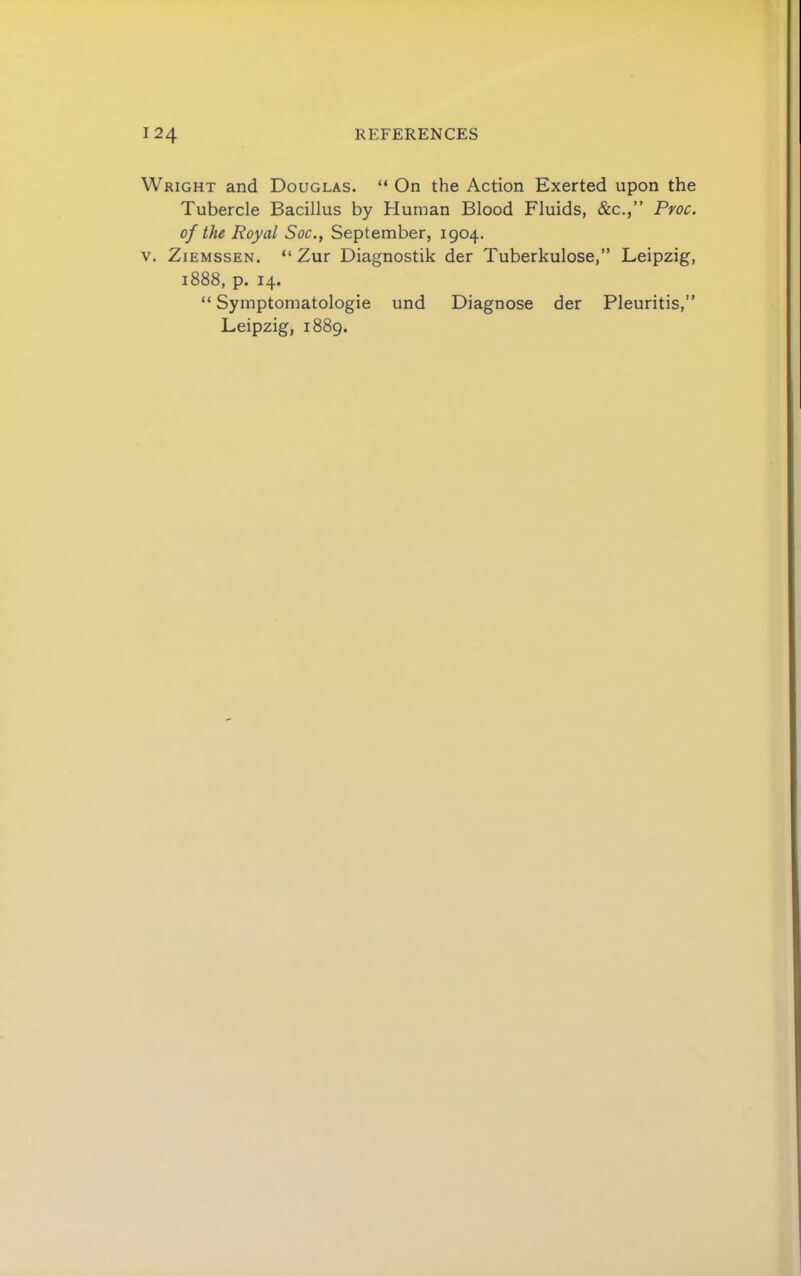 Wright and Douglas. “ On the Action Exerted upon the Tubercle Bacillus by Human Blood Fluids, &c.,” Proc. of the Royal Soc., September, 1904. V. ZiEMSSEN. “ Zur Diagnostik der Tuberkulose,” Leipzig, 1888, p. 14. “ Symptomatologie und Diagnose der Pleuritis,” Leipzig, 1889.