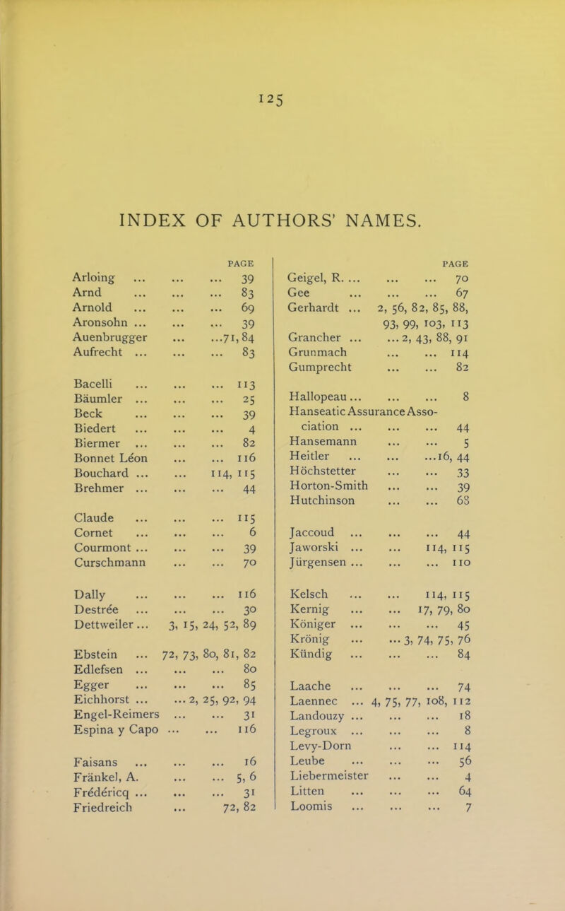 INDEX OF AUTHORS’ NAMES. Arloing PAGE 39 Arnd 83 Arnold ... ... 69 Aronsohn ... 39 Auenbrugger 71,84 Aufrecht ... 83 Bacelli 113 Baumler ... 25 Beck 39 Biedert • • • • • • ^ Biermer 82 Bonnet Leon 116 Bouchard ... 114, 115 Brehmer ... 44 Claude 115 Cornet 6 Courmont ... 39 Curschmann 70 Daily 116 Destree 30 Dettweiler... 3, 15, 24, 52, 89 Ebstein 72, 73, 80, 81, 82 Edlefsen ... 80 Egger 85 Eichhorst ... ...2, 25, 92, 94 Engel-Reimers 31 Espina y Capo 116 Faisans 16 Frankel, A. ... ... 5, ^ Frddericq ... 31 Friedreich ... 72, 82 Geigel, R. ... PAGE 70 Gee ... 67 Gerhardt ... 2, 56, 82, 85, 88, Grancher ... 93, 99, 103, 113 ...2, 43, 88, 91 Grur.mach • •• ••• Gumprecht 82 Hallopeau... 8 Hanseatic Assurance Asso- ciation ... ... ... 44 Hansemann ... ... 5 Heitler 16, 44 Hochstetter 33 Horton-Smith 39 Hutchinson 68 Jaccoud 44 Jaworski ... 114, 115 JUrgensen ... no Kelsch 114, 115 Kernig ... 17, 79, 80 Koniger 45 Kronig - 3, 74, 75, 76 Kundig 84 Laache 74 Laennec ... 4, 75, 77, 108, 112 Landouzy ... 18 Legroux ... 8 Levy-Dorn 114 Leube 56 Liebermeister 4 Litten ... ... 64 Loomis 7