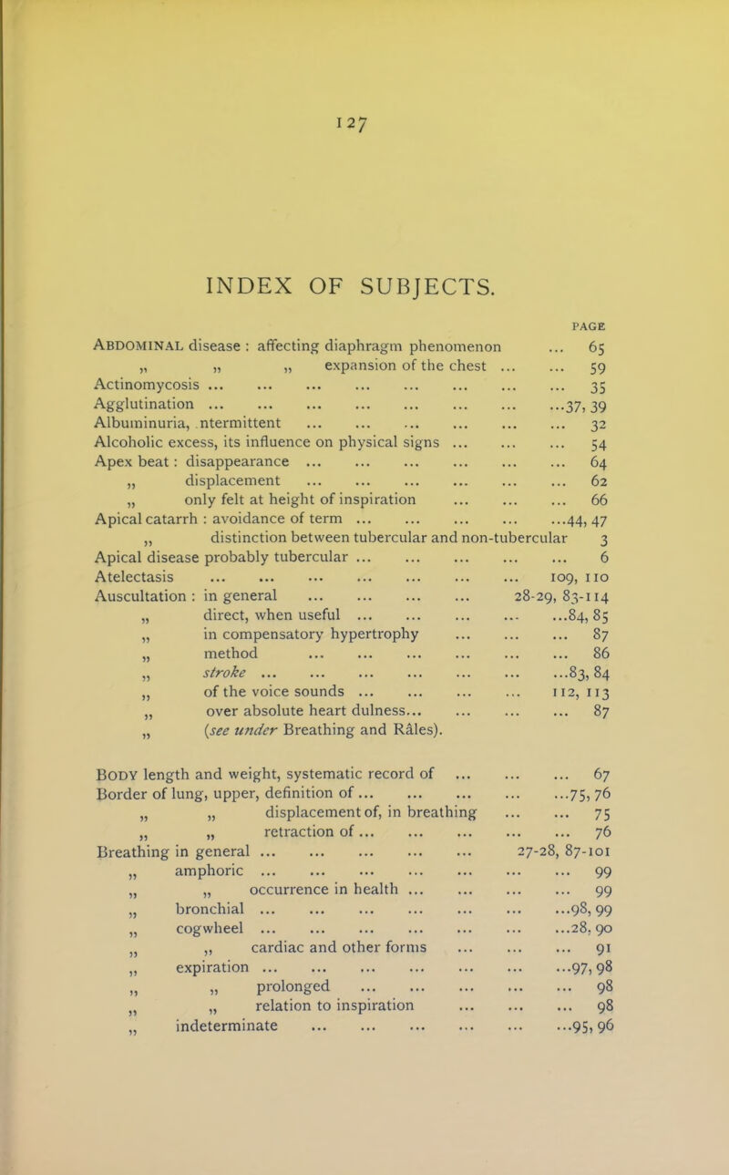 INDEX OF SUBJECTS. PAGE Abdominal disease : affecting diaphragm phenomenon ... 65 „ „ „ expansion of the chest 59 Actinomycosis 35 Agglutination 37, 39 Albuminuria, ntermittent 32 Alcoholic excess, its influence on physical signs ... 54 Apex beat: disappearance 64 „ displacement 62 „ only felt at height of inspiration ... ... 66 Apical catarrh : avoidance of term 44, 47 ,, distinction between tubercular and non-tubercular 3 Apical disease probably tubercular ... 6 Atelectasis ... 109, 110 Auscultation : in general 28-29, 83-114 „ direct, when useful 84, 85 „ in compensatory hypertrophy 87 „ method 86 „ stroke ... 83, 84 „ of the voice sounds 112, 113 „ over absolute heart dulness... „ {see under Breathing and Rales). 87 Body length and weight, systematic record of 67 Border of lung, upper, definition of 75,76 „ „ displacement of, in breathing 75 „ „ retraction of 76 Breathing in general 27-28, 87-101 „ amphoric ... ... ... 99 „ „ occurrence in health ... 99 „ bronchial ... 98, 99 „ cogwheel ... 28, 90 „ ,, cardiac and other forms 91 ,, expiration ... 97, 98 „ „ prolonged 98 „ relation to inspiration 98 „ indeterminate 95, 96