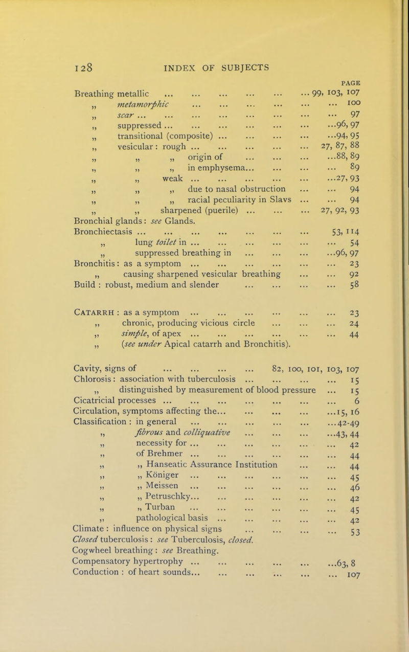 Breathing metallic „ metamorphic „ scar ... „ suppressed ... „ transitional (composite) ... „ vesicular: rough ... „ „ „ origin of „ ,, „ in emphysema. „ „ weak ... „ „ „ due to nasal obstruction „ „ „ racial peculiarity in Slavs „ ,, sharpened (puerile) Bronchial glands : see Glands. Bronchiectasis ... „ \\xvl% toilet m ... „ suppressed breathing in Bronchitis: as a symptom „ causing sharpened vesicular breathing Build : robust, medium and slender PAGE .. 99, 103, 107 .. ... 100 97 96, 97 94, 95 .. 27, 87, 88 88, 89 89 27,93 94 94 .. 27, 92, 93 53,114 54 96, 97 23 92 58 Catarrh : as a symptom ,, chronic, producing vicious circle ,, simple., of apex ... „ {see under Apical catarrh and Bronchitis). 23 24 44 Cavity, signs of 82, 100, loi. Chlorosis: association with tuberculosis ... „ distinguished by measurement of blood pressure Cicatricial processes ... Circulation, symptoms affecting the... Classification: in general ... „ fibrous colliquative „ necessity for ... „ of Brehmer ... „ ,, Hanseatic Assurance Institution „ „ Koniger „ ,, Meissen „ „ Petruschky „ „ Turban „ pathological basis Climate: influence on physical signs Closed tuberculosis : see Tuberculosis, closed. Cogwheel breathing : see Breathing. Compensatory hypertrophy ... Conduction : of heart sounds 103, 107 ... 15 ... 15 6 ...15, 16 ...42-49 •••43, 44 ... 42 ... 44 ... 44 ... 45 ... 46 ... 42 ... 45 ... 42 ••• 53 ...63, 8 ... 107