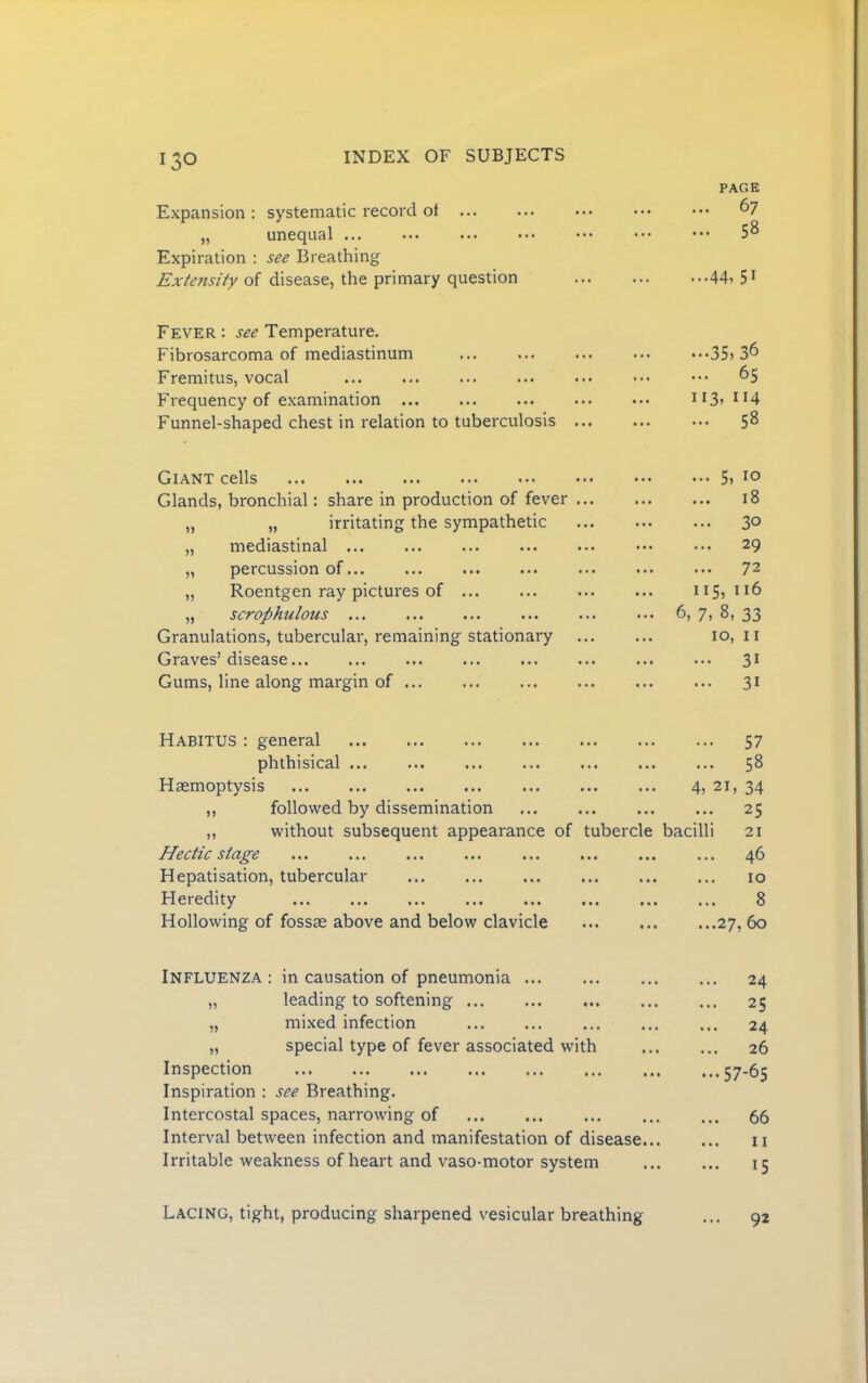 Expansion: systematic record of ... „ unequal ... Expiration ; see Breathing Extefisity of disease, the primary question PAGE 67 58 ...44, 51 Fever : see Temperature. Fibrosarcoma of mediastinum Fremitus, vocal Frequency of examination Funnel-shaped chest in relation to tuberculosis ..•35,36 ... 65 113, 114 ... 58 Giant cells Glands, bronchial: share in production of fever ... „ „ irritating the sympathetic „ mediastinal ... „ percussion of... ... „ Roentgen ray pictures of ... „ scrophulous ... Granulations, tubercular, remaining stationary Graves’disease ... Gums, line along margin of ... 5, 10 ... 18 ... 30 ... 29 ... 72 115, 116 6, 7, 8, 33 10, II ... 31 ... 31 Habitus : general phthisical ... ... Haemoptysis ,, followed by dissemination „ without subsequent appearance Hectic stage Hepatisation, tubercular Heredity Hollowing of fossae above and below clavicle 57 58 ... ... 4, 21, 34 • •• ••• ••• 2^ of tubercle bacilli 21 46 ... ... ... 10 ... ... ... 8 ... ... ...27,60 Influenza : in causation of pneumonia „ leading to softening „ mixed infection „ special type of fever associated with Inspection Inspiration : see Breathing. Intercostal spaces, narrowing of Interval between infection and manifestation of disease... Irritable weakness of heart and vaso-motor system ... 24 ... 25 ... 24 26 ...57-65 ... 66 ... II Lacing, tight, producing sharpened vesicular breathing 92