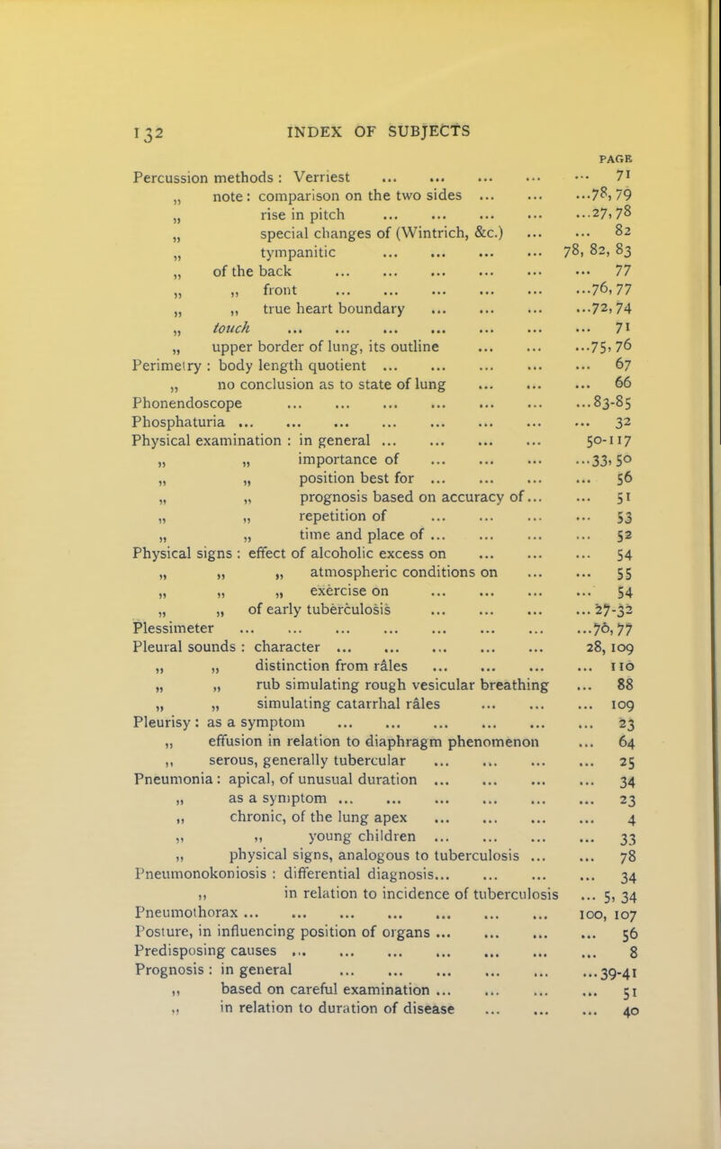5) » 1) 15 )5 )1 5J Percussion methods : Vernest note: comparison on the two sides rise in pitch special changes of (Wintrich, &c.) tympanitic of the back fiont ••• ••• ••• ••• ••• „ true heart boundary touch ••• ••• ••• ••• „ upper border of lung, its outline Perimetry : body length quotient „ no conclusion as to state of lung Phonendoscope ... ... Phosphaturia ... Physical examination : in general importance of position best for prognosis based on accuracy of... „ „ repetition of „ „ time and place of ... Physical signs : effect of alcoholic excess on „ atmospheric conditions on „ exercise on of early tuberculosis 15 15 11 15 55 55 55 Plessimeter Pleural sounds : character „ „ distinction from rales „ „ rub simulating rough vesicular breathing „ „ simulating catarrhal rales Pleurisy : as a symptom „ effusion in relation to diaphragm phenomenon ,, serous, generally tubercular Pneumonia : apical, of unusual duration ,, as a symptom ... ... ... ... ... „ chronic, of the lung apex „ „ young children ,, physical signs, analogous to tuberculosis ... Pneumonokoniosis : differential diagnosis... ,, in relation to incidence of tuberculosis Pneumothorax Posture, in influencing position of organs Predisposing causes Prognosis : in general based on careful examination in relation to duration of disease 11 15 PAGE 71 ...7?, 79 ...27.78 ... 82 78, 82, 83 ... 77 ...76,77 ...72,74 ... 71 ...75,76 67 ... 66 ...83-85 32 50-117 ..•33, SO ... 56 ... 51 ••• 53 ... 52 ... 54 ... 55 ... 54 ...27-32 ...76,77 28, 109 ... no ... 88 ... 109 ... 23 ... 64 ... 25 ... 34 23 * • • 4^ •.. 33 ... 78 34 ••• 5, 34 100, 107 ... 56 ... 8 ...39-41 ... 51 ... 40