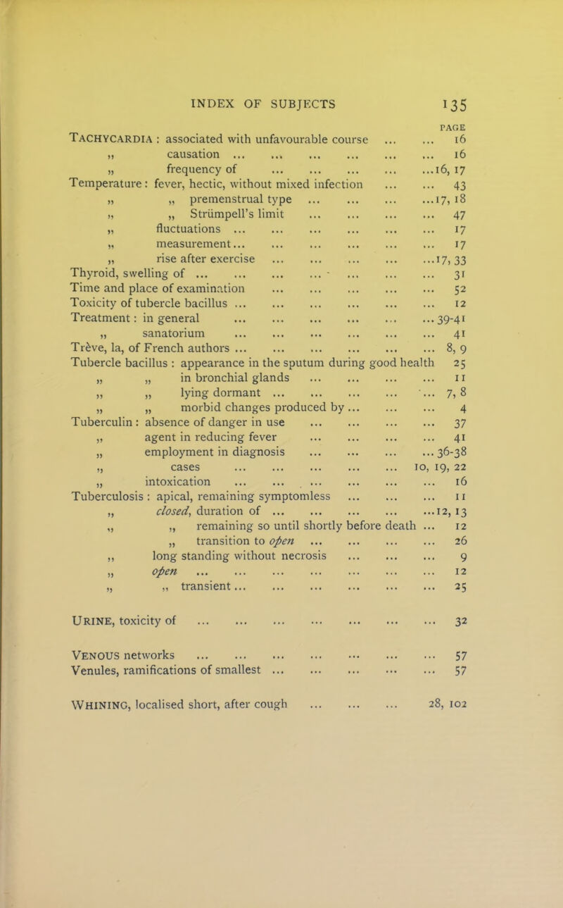 PAGE Tachycardia : associated with unfavourable course • •. 16 „ causation • • • ... 16 „ frequency of «•« ...16, 17 Temperature : fever, hectic, without mixed infection »• • 43 „ „ premenstrual type •.. ...17, 18 „ „ Striimpell’s limit ... ... 47 „ fluctuations ... ... 17 V measurement... •. • ... 17 „ rise after exercise • • • ■ ..17, 33 Thyroid, swelling of ■ ... ... 31 Time and place of examination t • • ... 52 Toxicity of tubercle bacillus 12 Treatment: in general ... ...39-41 „ sanatorium « .« ... 41 Tr^ve, la, of French authors . • • ... 8,9 Tubercle bacillus : appearance in the sputum during good health 25 „ „ in bronchial glands ... 11 ,, „ lying dormant ... ■... 7,8 „ „ morbid changes produced by... ... 4 Tuberculin : absence of danger in use ... ••• 37 „ agent in reducing fever . •. ... 41 „ employment in diagnosis ... ...36-38 „ cases ... 10, 19, 22 „ intoxication . *. 16 Tuberculosis: apical, remaining symptomless ».. 11 „ closed^ duration of ... ...12, 13 „ „ remaining so until shortly before de ath ... 12 „ transition to open ... 26 ,, long standing without necrosis ... 9 „ open ... 12 „ „ transient ... ... 25 Urine, toxicity of ... ... 32 Venous networks ... 57 Venules, ramifications of smallest ... ... 57 Whining, localised short, after cough ... 28, 102