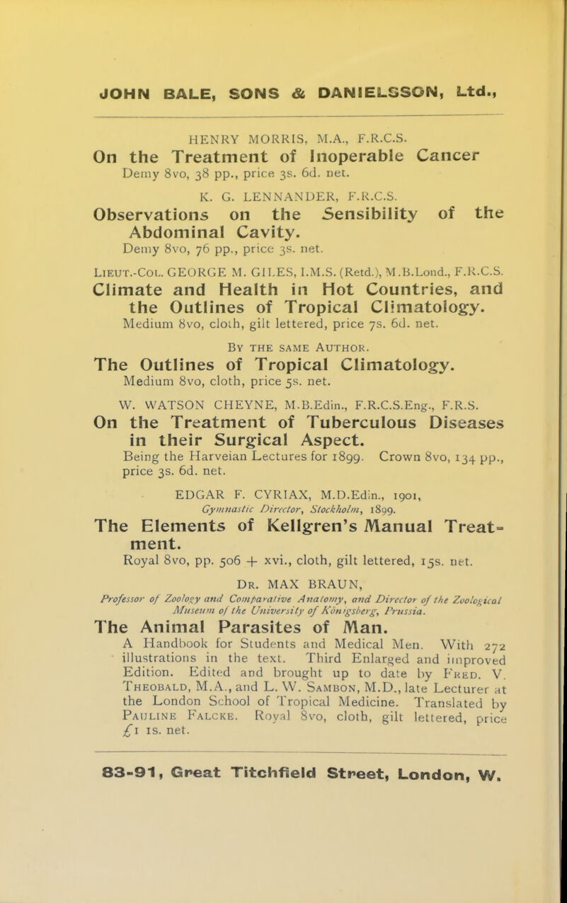 HENRY MORRIS, M.A., F.R.C.S. On the Treatment of Inoperable Cancer Demy 8vo, 38 pp., price 3s. 6d. net. K. G. LENNANDER, F.R.C.S. Observations on the Sensibility of the Abdominal Cavity. Demy 8vo, 76 pp., price 3s. net. Lieut.-Cou GEORGE M. GILES, I.M.S. (Retd.), M.B.Lond., F.R.C.S. Climate and Health in Hot Countries, and the Outlines of Tropical Climatology. Medium 8vo, cloth, gilt lettered, price 7s. 6d. net. By the same Author. The Outlines of Tropical Climatology. Medium 8vo, cloth, price 5s. net. W. WATSON CHEYNE, M.B.Edin., F.R.C.S.Eng., F.R.S. On the Treatment of Tuberculous Diseases in their Surgical Aspect. Being the Harveian Lectures for 1899. Crown 8vo, 134 pp., price 3s. 6d. net. EDGAR F. CYRIAX, M.D.Edin., 1901, Gymnastic Director, Stockholm, 1899. The Elements of Kellgren’s Manual Treat- ment. Royal 8vo, pp. 506 + xvi., cloth, gilt lettered, 15s. net. Dr. max BRAUN, Professor of Zoology and Comparative Anatomy, and Director of the Zoological Museum <?/ the University of Komgsberg, Prssssia. The Animal Parasites of Man. A Handbook for Students and Medical Men. With 272 illustrations in the text. Third Enlarged and improved Edition. Edited and brought up to date by P'red. V. Theobald, M.A., and L. W. Sambon, M.D., late Lecturer at the London School of Tropical Medicine. Translated by Pauline Falcke. Royal 8vo, cloth, gilt lettered, price £i IS. net.