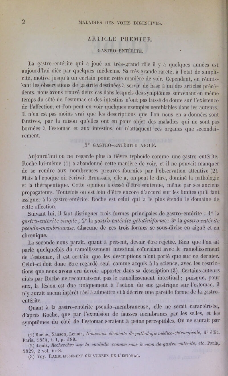 ARTICLE PREMIER. GASTRO-ENTÉRITE. La gastro-entérite qui a joué un très-grand rôle il y a quelques années est aujourd’hui niée par quelques médecins. Sa très-grande rareté, à l’état de simpli- cité, motive jusqu’à un certain point cette manière de voir. Cependant, en réunis- sant les observations de gastrite destinées à servir de base à un des articles précé- dents, nous avons trouvé deux cas dans lesquels des symptômes survenant en même temps du côté de l’estomac et des intestins n’ont pas laissé de doute sur l’existence de l’affection, et l’on peut en voir quelques exemples semblables dans les auteurs. Il n’en est pas moins vrai que les descriptions que l’on nous en a données sont fautives, par la raison qu’elles ont eu pour objet des maladies qui ne sont pas bornées à l’estomac et aux intestins, ou n’attaquent ces organes que secondai- rement. .1° GASTRO-ENTÉRITE AIGUË. Aujourd’hui on ne regarde plus la fièvre typhoïde comme une gastro-entérite. Roche lui-même (1) a abandonné celte manière de voir, et il ne pouvait manquer de se rendre aux nombreuses preuves fournies par l’observation attentive (2). Mais à l’époque où écrivait Broussais, elle a, on peut le dire, dominé la pathologie et la thérapeutique. Cette opinion a cessé d’être soutenue, même par ses anciens propagateurs. Toutefois on est loin d’être encore d’accord sur les limites qu’il faut assigner à la gastro-entérite. Roche est celui qui a le plus étendu le domaine de cette affection. Suivant lui, il faut distinguer trois formes principales de gastro-entérite : 1° la gastro-entérite simple ; 2° la gastro-entérite gélatiniforme ; 3° la gastro-entérite pseuclo-membro.neuse. Chacune de ces trois formes se sous-divise eu aiguë et en chronique. La seconde nous paraît, quant à présent, devoir être rejetée. Bien que l’on ait parlé quelquefois du ramollissement intestinal coïncidant avec le ramollissement de l'estomac, il est certain que les descriptions n’ont porté que sur ce dernier. Celui-ci doit donc être regardé seul comme acquis à la science, avec les restric- tions que nous avons cru devoir apporter dans sa description (3). Certains auteurs cités par Roche ne reconnaissent pas le ramollissement intestinal ; puisque, pour eux, la lésion est due uniquement à l’action du suc gastrique sur l’estomac, il n’y aurait aucun intérêt réel à admettre et à décrire une pareille forme de la gastro- entérite. Quant à la gastro-entérite pseudo-membraneuse, elle ne serait caractérisée, d’après Roche, que par l’expulsion de fausses membranes par les selles, et les symptômes du côté de l’estomac seraient à peine perceptibles. On ne saurait par (1) Roche, Sanson, Lenoir, Nouveaux éléments de pathologie médico-chirurgicale, 4e édit. Paris, 4 844, t. I, p. 489. . (2) Louis, Recherches sur la maladie connue sous le nom de gastro-enténte, etc. 1 aris, 1829, 2 vol. in-8. (3) Voy. Ramollissement gélatineux de l’estomac.