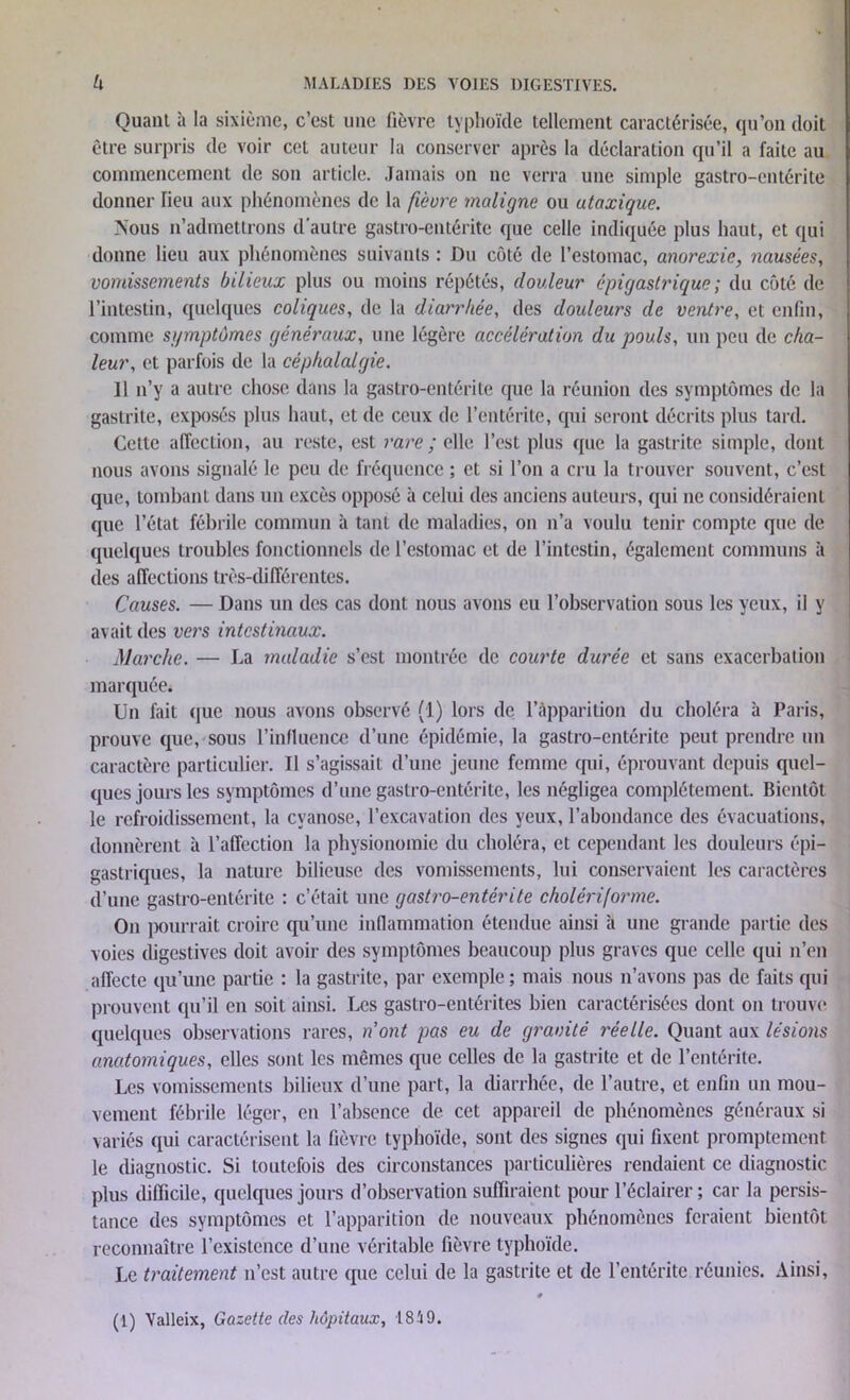 Quant à la sixième, c’est une fièvre typhoïde tellement caractérisée, qu’on doit être surpris de voir cet auteur la conserver après la déclaration qu’il a faite au commencement de son article. Jamais on ne verra une simple gastro-entérite donner lieu aux phénomènes de la fièvre maligne ou ataxique. Nous n’admettrons d’autre gastro-entérite que celle indiquée plus haut, et qui donne lieu aux phénomènes suivants : Du côté de l’estomac, anorexie, nausées, vomissements bilieux plus ou moins répétés, douleur épigastrique ; du côté de l’intestin, quelques coliques, de la diarrhée, des douleurs de ventre, et enfin, comme sgmptùmes généraux, une légère accélération du pouls, un peu de cha- leur, et parfois de la céphalalgie. 11 n’y a autre chose dans la gastro-entérite que la réunion des symptômes de la gastrite, exposés plus haut, et de ceux de l’entérite, qui seront décrits plus tard. Cette affection, au reste, est rare ; elle l’est plus que la gastrite simple, dont nous avons signalé le peu de fréquence ; et si l’on a cru la trouver souvent, c’est que, tombant dans un excès opposé à celui des anciens auteurs, qui ne considéraient que l’état fébrile commun à tant de maladies, on n’a voulu tenir compte que de quelques troubles fonctionnels de l’estomac et de l’intestin, également communs à des affections très-différentes. Causes. — Dans un des cas dont nous avons eu l’observation sous les yeux, il y avait des vers intestinaux. Marche. — La maladie s’est montrée de courte durée et sans exacerbation marquée. Un fait que nous avons observé (1) lors de l’apparition du choléra à Paris, prouve que, sous l’influence d’une épidémie, la gastro-entérite peut prendre un caractère particulier. Il s’agissait d’une jeune femme qui, éprouvant depuis quel- ques jours les symptômes d’une gastro-entérite, les négligea complètement. Bientôt le refroidissement, la cyanose, l’excavation des yeux, l’abondance des évacuations, donnèrent à l’affection la physionomie du choléra, et cependant les douleurs épi- gastriques, la nature bilieuse des vomissements, lui conservaient les caractères d’une gastro-entérite : c’était une gastro-entérite cholériforme. On pourrait croire qu’une inflammation étendue ainsi à une grande partie des voies digestives doit avoir des symptômes beaucoup plus graves que celle qui n’en affecte qu’une partie : la gastrite, par exemple ; mais nous n’avons pas de faits qui prouvent qu’il en soit ainsi. Les gastro-entérites bien caractérisées dont on trouve quelques observations rares, n’ont pas eu de gravité réelle. Quant aux lésions anatomiques, elles sont les mêmes que celles de la gastrite et de l’entérite. Les vomissements bilieux d’une part, la diarrhée, de l’autre, et enfin un mou- vement fébrile léger, en l’absence de cet appareil de phénomènes généraux si variés qui caractérisent la fièvre typhoïde, sont des signes qui fixent promptement le diagnostic. Si toutefois des circonstances particulières rendaient ce diagnostic plus difficile, quelques jours d’observation suffiraient pour l’éclairer ; car la persis- tance des symptômes et l’apparition de nouveaux phénomènes feraient bientôt reconnaître l’existence d’une véritable fièvre typhoïde. Le traitement n’est autre que celui de la gastrite et de l’entérite réunies. Ainsi,