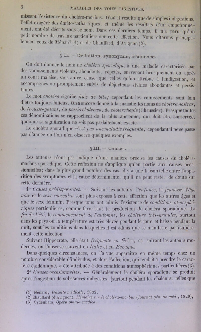 missent I existence du choléra-morbus. D’où il résulte que de simples indigestions, 1 ellet exagéié des éméto-Cathar tiques, et même les résultats d’un empoisonne- ment, ont été décrits sous ce nom. Dans ces derniers temps, il n’a paru qu’un pelii nombre de travaux particuliers sur cette affection. Nous citerons principa- lement ceux de Ménard (1) et de Chauffard, d’Avignon (2). § II- — Définition, synonymie, fréquence. On doit donner le nom de choiera sporadique à une maladie caractérisée par des vomissements violents, abondants, répétés, survenant brusquement ou après un coui t malaise, sans autre cause que celles qu’on attribue à l’indigestion, et accompagnés ou promptement suivis de déjections alvines abondantes et persis- tantes. Le mot choléra signifie flux de bile; cependant les vomissements sont loin d être toujours bilieux. On a encore donné à la maladie les noms de choiera nostras, de trousse-galant, de passio cholerica, de cholerrhogie (Chaussier). Presque toutes ces dénominations se rapprochent de la plus ancienne, qui doit être conservée, quoique sa signification ne soit pas parfaitement exacte. Le choléra sporadique n’est pas une maladie fréquente ; cependant il ne se passe pas d’année où l’on n’en observe quelques exemples. § III. — Causes. Les auteurs n’ont pas indiqué d’une manière précise les causes du choléra- morbus sporadique. Cette réflexion ne s’applique qu’en partie aux causes occa- sionnelles; dans le plus grand nombre des cas, il y a une liaison telle entre l’appa- rition des symptômes et la cause déterminante, qu’il ne peut rester de doute sur cette dernière. 1° Causes prédisposantes. — Suivant les auteurs, Venfance, la jeunesse, l'âge mûr et le sexe masculin sont plus exposés h cette affection que les autres âges et que le sexe féminin. Presque tous ont admis l’existence de conditions atmosphé- riques particulières, comme favorisant la production du choléra sporadique. La fin de l’été, le commencement de l’automne, les chaleurs très-grandes, surtout dans les pays où la température est très-élevée pendant le jour et baisse pendant la nuit, sont les conditions dans lesquelles il est admis que se manifeste particulière- ment cette affection. Suivant Hippocrate, elle était fréquente en Grèce, et, suivant les auteurs mo- dernes, on l’observe souvent en Italie et en Espagne. Dans quelques circonstances, on l’a vue apparaître en même temps chez un nombre considérable d’individus, et alors l’affection, qui tendait à prendre le carac- tère épidémique, a été attribuée h des conditions atmosphériques particulières (3). 2° Causes occasionnelles. — Généralement le choléra sporadique se produit après l’ingestion de substances indigestes, [surtout pendant les chaleurs, telles que (1) Ménard, Gazette médicale, 1832. (2) Chauffard (d’Avignon), Mémoire sur le choléra-morbus (Journal gèn. de méd., 1829), (3) Sydenham, Opéra ornnia tnedica.