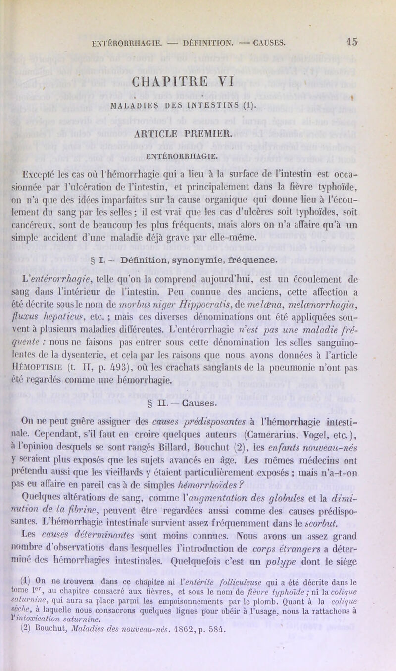 CHAPITRE VI • • MALADIES DES INTESTINS (1). ARTICLE PREMIER. ENTÉRORRHAGIE. Excepté les cas où 1 hémorrhagie qui a lieu à la surface de l’intestin est occa- sionnée par l’ulcération de l’intestin, et principalement dans la fièvre typhoïde, on n’a que des idées imparfaites sur la cause organique qui donne lieu à l’écou- lement du sang par les selles; il est vrai que les cas d’ulcères soit typhoïdes, soit cancéreux, sont de beaucoup les plus fréquents, mais alors on n’a affaire qu’à un simple accident d’une maladie déjà grave par elle-même. § I. — Définition, synonymie, fréquence. Ventérorrhagie, telle qu’on la comprend aujourd’hui, est un écoulement de sang dans l’intérieur de l’intestin. Peu connue des anciens, cette affection a été décrite sous le nom de morbus niger Hippocratis, de melœna, melœnorrhagia, fluxus hepaticm, etc. ; mais ces diverses dénominations ont été appliquées sou- vent à plusieurs maladies différentes. L’entérorrhagie n’est pas une maladie fré- quente : nous ne faisons pas entrer sous cette dénomination les selles sanguino- lentes de la dysenterie, et cela par les raisons que nous avons données à l’article IIémoptisie (t. II, p. ù93), où les crachats sanglants de la pneumonie n’ont pas été regardés comme une hémorrhagie. § II. — Causes. On ne peut guère assigner des causes prédisposantes à l'hémorrhagie intesti- nale. Cependant, s’il faut en croire quelques auteurs (Camerarius, Vogel, etc.), à l’opinion desquels se sont rangés Billard, Bouchot (2), les enfants nouveau-nés y seraient plus exposés que les sujets avancés en âge. Les mêmes médecins ont prétendu aussi que les vieillards y étaient particulièrement exposés ; mais n’a-t-on pas eu affaire en pareil cas à de simples hémorrfioïdes ? Quelques altérations de sang, comme Y augmentation des globules et la dimi- nution de la fibrine, peuvent être regardées aussi comme des causes prédispo- santes. L’hémorrhagie intestinale survient assez fréquemment dans le scorbut. Les causes déterminantes sont moins connues. Nous avons un assez grand nombre d’observations dans lesquelles l’introduction de corps étrangers a déter- miné des hémorrhagies intestinales. Quelquefois c’est un polype dont le siège (1) On ne trouvera dans ce chapitre ni l'entérite folliculeuse qui a été décrite dans le tome Ier, au chapitre consacré aux lièvres, et sous le nom de fièvre typhoïde ; ni la colique saturnine, qui aura sa place parmi les empoisonnements par le plomb. Quant à la colique sèche, à laquelle nous consacrons quelques lignes pour obéir à l’usage, nous la rattachons à intoxication saturnine. (2) llouchut, Maladies des nouveau-nés. 1862, p. 581.