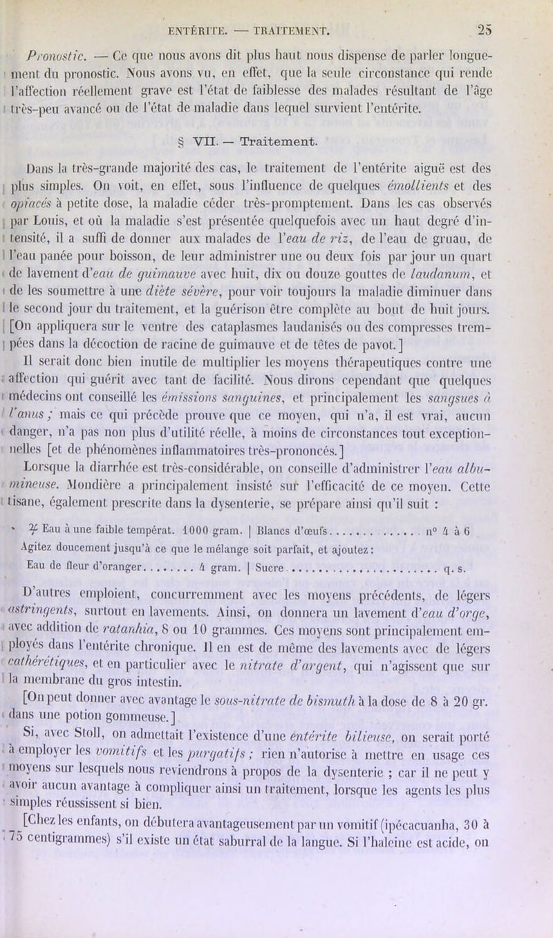 Pronostic. — Ce que nous avons dit plus haut nous dispense de parler longue- ment du pronostic. Nous avons vu, en effet, que la seule circonstance qui rende l’affection réellement grave est l’état de faiblesse des malades résultant de l’âge très-peu avancé ou de l’état de maladie dans lequel survient l’entérite. § VII. — Traitement. Dans la très-grande majorité des cas, le traitement de l’entérite aiguë est des plus simples. On voit, en effet, sous l’influence de quelques émollients et des opiacés à petite dose, la maladie céder très-promptement. Dans les cas observés par Louis, et où la maladie s’est présentée quelquefois avec un haut degré d’in- tensité, il a suffi de donner aux malades de l'eau de riz, de l’eau de gruau, de l’eau panée pour boisson, de leur administrer une ou deux fois par jour un quart de lavement d’eau de guimauve avec huit, dix ou douze gouttes de laudanum, et i de les soumettre à une diète sévère, pour voir toujours la maladie diminuer dans le second jour du traitement, et la guérison être complète au bout de huit jours. [On appliquera sur le ventre des cataplasmes laudanisés ou des compresses trem- I pées dans la décoction de racine de guimauve et de têtes de pavot.] Il serait donc bien inutile de multiplier les moyens thérapeutiques contre une affection qui guérit avec tant de facilité. Nous dirons cependant que quelques 1 médecins ont conseillé les émissions sanguines, et principalement les sangsues à 1 l’anus; mais ce qui précède prouve que ce moyen, cpii n’a, il est vrai, aucun danger, n’a pas non plus d’utilité réelle, à moins de circonstances tout exception- nelles [et de phénomènes inflammatoires très-prononcés.] Lorsque la diarrhée est très-considérable, on conseille d’administrer Veau albu- mineuse. Mondière a principalement insisté sur l’efficacité de ce moyen. Cette tisane, également prescrite dans la dysenterie, se prépare ainsi qu’il suit : * Eau aune faible tempérât. 1000 grain. | Blancs d’œufs n° h à 6 Agitez doucement jusqu’à ce que le mélange soit parfait, et ajoutez: Eau de fleur d’oranger ti gram. | Sucre q. s. D’autres emploient, concurremment avec les moyens précédents, de légers astringents, surtout en lavements. Ainsi, on donnera un lavement d’eau d’orge, avec addition de ratanhia, 8 ou 10 grammes. Ces moyens sont principalement em- ployés dans 1 entérite chronique. 11 en est de même des lavements avec de légers cathérétiques, et en particulier avec le nitrate d’argent, qui n’agissent que sur la membrane du gros intestin. [Onpeut donner avec avantage le sous-nitrate de bismuth à la dose de 8 à 20 gr. dans une potion gommeuse.] Si, u\ec Stoll, on admettait l’existence d’une entérite bilieuse, on serait porté à employer les vomitifs et les purgatifs; rien n’autorise à mettre en usage ces 1 moyens sur lesquels nous reviendrons à propos de la dysenterie ; car il ne peut y a\oii aucun avantage à compliquer ainsi un traitement, lorsque les agents les plus ■ simples réussissent si bien. [Chez les enfants, on débutera avantageusement par un vomitif (ipécacuanha, 30 à 75 centigrammes) s’il existe un état saburral de la langue. Si l’haleine est acide, on