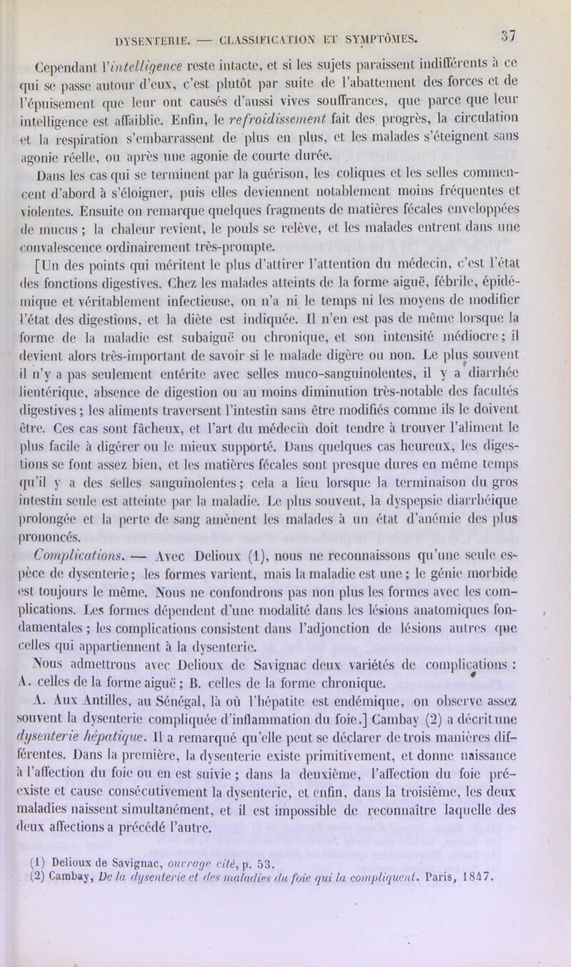 Cependant l'intelligence reste intacte, et si les sujets paraissent indifférents à ce qui se passe autour d’eux, c’est plutôt par suite de l’abattement des forces et de l’épuisement que leur ont causés d’aussi vives souffrances, que parce que leur intelligence est. affaiblie. Enfin, le refroidissement fait des progrès, la circulation et la respiration s’embarrassent de plus en plus, et les malades s’éteignent sans agonie réelle, ou après une agonie de courte durée. Dans les cas qui se terminent par la guérison, les coliques et les selles commen- cent d’abord à s’éloigner, puis elles deviennent notablement moins fréquentes et violentes. Ensuite on remarque quelques fragments de matières fécales enveloppées de mucus ; la chaleur revient, le pouls se relève, et les malades entrent dans une convalescence ordinairement très-prompte. [Un des points qui méritent le plus d’attirer l’attention du médecin, c’est l’état des fonctions digestives. Chez les malades atteints de la forme aiguë, fébrile, épidé- mique et véritablement infectieuse, on n’a ni le temps ni les moyens de modifier l’état des digestions, et la diète est indiquée. 11 n’en est pas de même lorsque la forme de la maladie est subaiguë ou chronique, et son intensité médiocre; il devient alors très-important de savoir si le malade digère ou non. Le plus souvent il n’y a pas seulement entérite avec selles muco-sanguinolentes, il y a diarrhée lientérique, absence de digestion ou au moins diminution très-notable des facultés digestives ; les aliments traversent l’intestin sans être modifiés comme ils le doivent être. Ces cas sont fâcheux, et l’art du médecin doit tendre à trouver l’aliment le plus facile à digérer ou le mieux supporté. Dans quelques cas heureux, les diges- tions se font assez bien, et les matières fécales sont presque dures en même temps qu’il y a des selles sanguinolentes ; cela a lieu lorsque la terminaison du gros intestin seule est atteinte par la maladie. Le plus souvent, la dyspepsie diarrhéique prolongée et la perte de sang amènent les malades à un état d’anémie des plus prononcés. Complications. — Avec Delioux (1), nous ne reconnaissons qu’une seule es- pèce de dysenterie; les formes varient, mais la maladie est une ; le génie morbide (*st toujours le même. Nous ne confondrons pas non plus les formes avec les com- plications. Les formes dépendent d’une modalité dans les lésions anatomiques fon- damentales ; les complications consistent dans l’adjonction de lésions autres (pie celles qui appartiennent à la dysenterie. Nous admettrons avec Delioux de Savignac deux variétés de complications : A. celles de la forme aiguë; B. celles de la forme chronique. A. Aux Antilles, au Sénégal, là où l’hépatite est endémique, on observe assez souvent la dysenterie compliquée d’inflammation du foie.] Cambay (2) a décrit une dysenterie hépatique. Il a remarqué quelle peut se déclarer de trois manières dif- férentes. Dans la première, la dysenterie existe primitivement, et donne naissance à l’affection du foie ou en est suivie ; dans la deuxième, l’affection du foie pré- existe et cause consécutivement la dysenterie, et enfin, dans la troisième, les deux maladies naissent simultanément, et il est impossible de reconnaître laquelle des deux affections a précédé l’autre. (1) Delioux de Savignac, ouvrage cité, p. 53. (2) Cambay, l)c la dysenterie et des maladies du foie qui la compliquent. Paris, 1847.