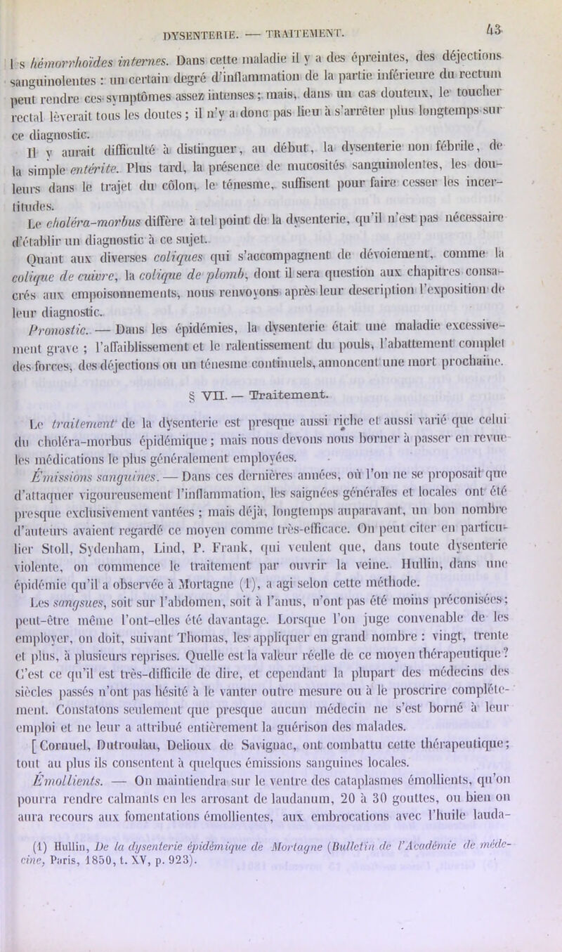 DYSENTERIE. — TRAITEMENT. Ho- I s hèmorrhoïdes internes. Dans cette maladie il y a des épreintcs, des déjections sanguinolentes : un certain degré dfinflamination de la partie inférieure du rectum peut rendre ces-symptômes assez intenses ; mais, dans un cas douteux, le toucher rectal lèverait tous les doutes; il n’y a.donc pas lieu à s’arrêter plus longtemps sili- ce diagnostic. Il y aurait difficulté à distinguer, au début, la dysenterie non fébrile, de la simple entérite. Plus tard, la présence de mucosités sanguinolentes, les dou- leurs dans le trajet du côlon, le ténesme, suffisent pour faire cesser les incer- titudes. Le choléra-morbus diffère à tel point de la dysenterie, qu’il n’est pas nécessaire d’établir un diagnostic à ce sujet. Quant aux diverses coliques qui s’accompagnent de dévoiement, comme la colique de cuivre, la colique de plomb, dont il sera question aux chapitres consa- crés aux empoisonnements, nous renvoyons après leur description l’exposition «le leur diagnostic.. Pronostic. — Dans les épidémies, la dysenterie était une maladie excessive- ment grave ; l’affaiblissement et le ralentissement du pouls, l’abattement complet des forces, des déjections ou un ténesme continuels, annoncent une mort prochaine. § VII. — Traitement. Le traitement* de la dysenterie est presque aussi riche et aussi varié que celui du choléra-morbus épidémique ; mais nous devons nous borner a passer en revue les médications le plus généralement employées. Émissions sanguines. — Dans ces dernières années, ou l’on ne se proposait que d’attaquer vigoureusement l’inflammation, lès saignées générales et locales ont été presque exclusivement vantées ; mais déjà*, longtemps auparavant, un bon nombre d’auteurs avaient regardé ce moyen comme très-efficace. On peut citer en particu- lier Stoll, Sydenham, Lind, P. Frank, qui veulent que, dans toute dysenterie violente, on commence le traitement par ouvrir la veine. Hullin, dans une épidémie qu’il a observée à Mortagne (1), a agi selon cette méthode. Les sangsues, soit sur l’abdomen, soit à l’anus, n’ont pas été moins préconisées-; peut-être même l’ont-elles été davantage. Lorsque l’on juge convenable de les employer, on doit, suivant Thomas, les appliquer en grand nombre : vingt, trente et plus, à plusieurs reprises. Quelle est la valeur réelle de ce moyen thérapeutique ? (l’est ce qu’il est très-difficile de dire, et cependant la plupart des médecins des siècles passés n’ont pas hésité à le vanter outre mesure ou à le proscrire complète- ment. Constatons seulement que presque aucun médecin ne s’est borné à leur emploi et ne leur a attribué entièrement la guérison des malades. [Cornue], Dutroulau, Delioux de Saviguac, ont combattu cette thérapeutique; tout au plus ils consentent à quelques émissions sanguines locales. Émollients. — Ou maintiendra sur le ventre des cataplasmes émollients, qu’on pourra rendre calmants en les arrosant de laudanum, 20 à 30 gouttes, ou bien on aura recours aux fomentations émollientes, aux embrocations avec l’huile lauda- (1) Hullin, De la dysenterie épidémique de Mortagne (Bulletin de l’Académie de méde-