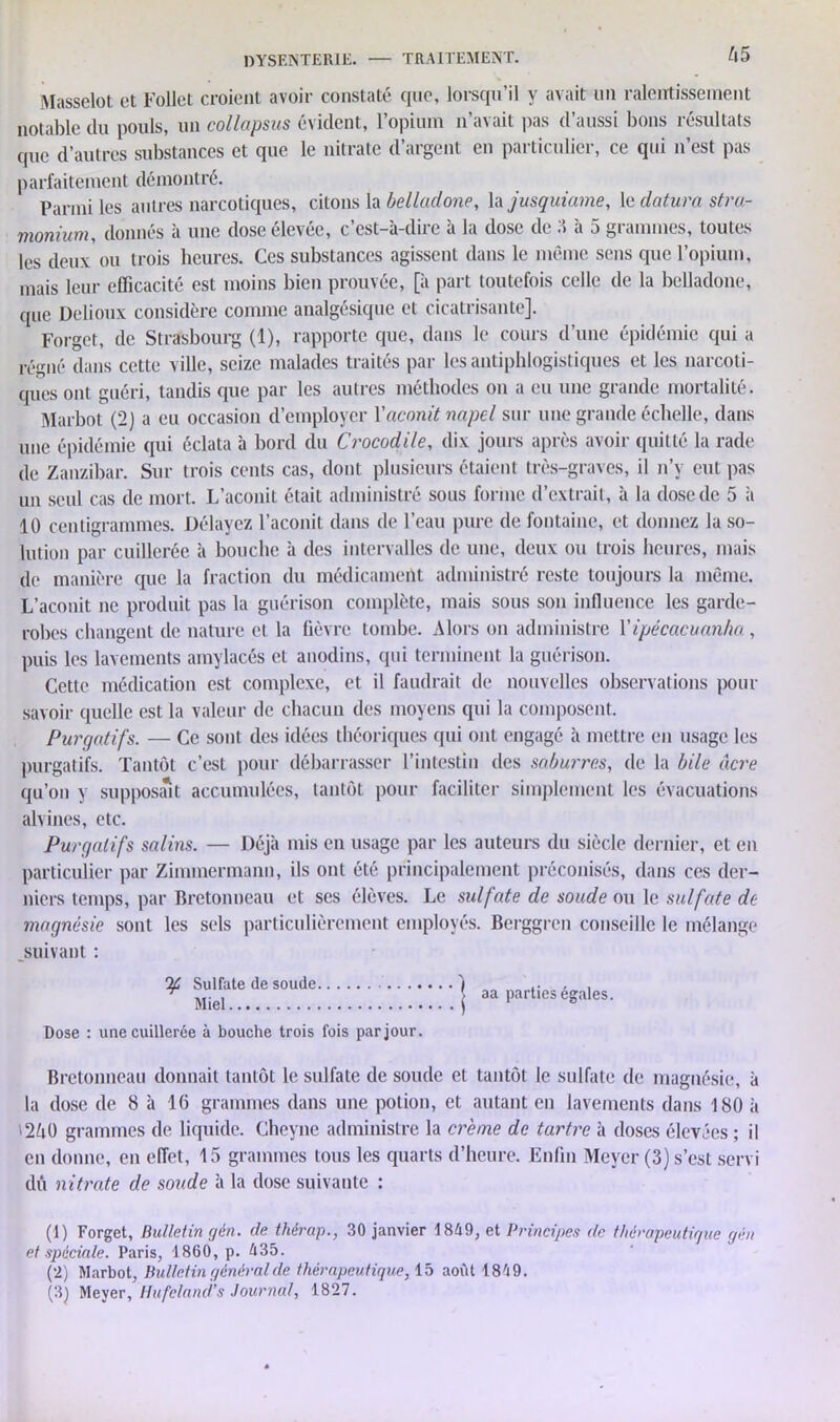 Masselot et Follet croient avoir constaté que, lorsqu’il y avait un ralentissement notable du pouls, un collapsus évident, l’opium n’avait pas d’aussi bons résultats que d’autres substances et que le nitrate d’argent en particulier, ce qui n’est pas parfaitement démontré. Parmi les autres narcotiques, citons la belladone, la jusquiame, le datura stra- monium, donnés à une dose élevée, c’est-à-dire à la dose de 3 à 5 grammes, toutes les deux ou trois heures. Ces substances agissent dans le même sens que l’opium, mais leur efficacité est moins bien prouvée, [à part toutefois celle de la belladone, que Dclioux considère comme analgésique et cicatrisante]. Forget, de Strasbourg (1), rapporte que, dans le cours d’une épidémie qui a régné dans cette ville, seize malades traités par les antiphlogistiques et les narcoti- ques ont guéri, tandis que par les autres méthodes on a eu une grande mortalité. Marbot (2) a eu occasion d’employer Vaconit napel sur une grande échelle, dans une épidémie qui éclata à bord du Crocodile, dix jours après avoir quitté la rade de Zanzibar. Sur trois cents cas, dont plusieurs étaient très-graves, il n’v eut pas un seul cas de mort. L’aconit était administré sous forme d’extrait, à la dose de 5 à 10 centigrammes. Délayez l’aconit dans de l’eau pure de fontaine, et donnez la so- lution par cuillerée à bouche à des intervalles de une, deux ou trois heures, mais de manière que la fraction du médicament administré reste toujours la même. L’aconit ne produit pas la guérison complète, mais sous son influence les garde- robes changent de nature et la fièvre tombe. Alors on administre Yipécacuan/m, puis les lavements amylacés et anodins, qui terminent la guérison. Cette médication est complexe, et il faudrait de nouvelles observations pour savoir quelle est la valeur de chacun des moyens qui la composent. Purgatifs. — Ce sont des idées théoriques qui ont engagé à mettre en usage les purgatifs. Tantôt c’est pour débarrasser l’intestin des saburres, de la bile âcre qu’on y supposait accumulées, tantôt pour faciliter simplement les évacuations alvines, etc. Purgatifs salins. — Déjà mis en usage par les auteurs du siècle dernier, et en particulier par Zimmermann, ils ont été principalement préconisés, dans ces der- niers temps, par Bretonneau et ses élèves. Le sulfate de soude ou le sulfate de magnésie sont les sels particulièrement employés. Berggren conseille le mélange suivant : If Sulfate de soude .. Miel Dose : une cuillerée à bouche trois fois par jour. aa parties égales. Bretonneau donnait tantôt le sidfate de soude et tantôt le sulfate de magnésie, à la dose de 8 à 16 grammes dans une potion, et autant en lavements dans 180 à '2ô0 grammes de liquide. Cheyne administre la crème de tartre à doses élevées ; il en donne, en effet, 15 grammes tous les quarts d’heure. Enfin Meyer (3) s’est servi dû nitrate de sov.de à la dose suivante : (1) Forget, Bulletin gén. de thérap., 30 janvier 1869, et Principes de thérapeutique gén et spéciale. Paris, 1860, p. 635. (2) Marbot, Bulletin général de thérapeutique, 15 août 1869. (3) Meyer, Hufeland’s Journal, 1827.