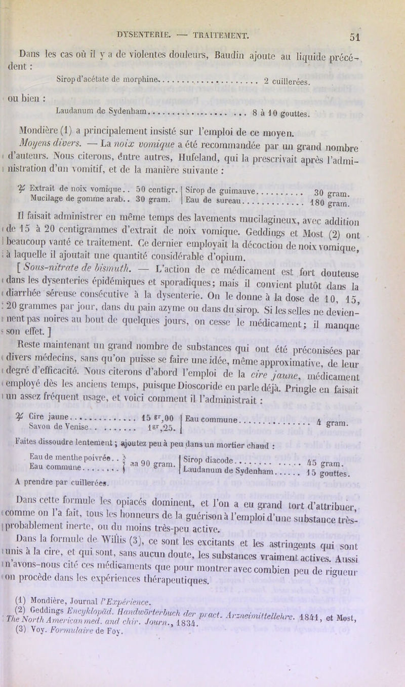 Dans les cas où il y a de violentes douleurs, Baudin ajoute au licruide précé- dent : Sirop d’acétate de morphine. 2 cuillerées ou bien : Laudanum de Sydenham 8 à 10 gouttes. Mondière (1) a principalement insisté sur l’emploi de ce moyen. Moyens divers. — La noix vomique a été recommandée par un grand nombre « d’auteurs. Nous citerons, éntre autres, Hufeland, qui la prescrivait après l’admi- i nistration d’un vomitif, et de la manière suivante : 'tf Extrait de noix vomique.. 50 centigr. Mucilage de gomme arab.. 30 gram. Sirop de guimauve 30 gram. Eau de sureau 180 grarn. Il faisait administrer en même temps des lavements mucilagineux, avec addition ide 15 à 20 centigrammes d’extrait de noix vomique. Gcddings et 31ost (2) ont I beaucoup vanté ce traitement. Ce dernier employait la décoction de noix vomique ■i 2 3* laquelle il ajoutait une quantité considérable d’opium. [ Sous-nitrate de bismuth. — L’action de ce médicament est fort douteuse . dans les dysenteries épidémiques et sporadiques; mais il convient plutôt dans la i diarrhée séreuse consécutive à la dysenterie. On le donne à la dose de 10, 15 : 20 grammes par jour, dans du pain azyme ou dans du sirop. Si les selles ne de’vien- t lient pas noires au bout de quelques jours, on cesse le médicament; il manque s son effet. ] 4 Reste maintenant un grand nombre de substances qui ont été préconisées par < dlvers médecins’ saQS qu’on puisse se foire une idée, môme approximative de leur ' deSr6 d’efficacité. Nous citerons d’abord l’emploi de la cire jaune, médicament » employé dès les anciens temps, puisque Dioscoride en parle déjà. Pringleen faisait i un assez fréquent usage, et voici comment il l’administrait : ^ Cire jaune 15 *r,00 (Eaucommune A „r,m Savon de Venise l®r,25. J •••• gram. Faites dissoudre lentement ; ajoutez peu à peu dans un mortier chaud : Eau de menthe poivrée. Eau commune aa 90 gram. I f'roP diacode 45 gram. 7 t*u xj\j ciuiu, |r , ..... giniu. ) ( Laudanum de Sydenham 15 gouttes. A prendre par cuillerées. Dans cette formule les opiacés dominent, et l’on a eu grand tort d’attribuer comme on 1 a fait, tous les honneurs de la guérison à l’emploi d’une substauce très- I probablement inerte, ou du moins très-peu active. Dans la formule ,1e Wiûis (.3), ce sont les excitants et les astringents nui sont 'Ts *la Clre’ 01 <!' sout- sas doute, les substattees vraiment actives Aussi ■  aï0ns-0u* c#,i 005 '“•dicameuts que pour montrer avec combien peu de rigueur '011 procédé dans les expériences thérapeutiques. (1) Mondière, Journal l’Expérience. (2) Geddings Encyklopüd. HanclwSrtérbuch der mn/t i . , The North American n J. and chir. Journ./1834 p,acL A,zn<nmttellel™- 1841, et Most, (3) Voy. Formulaire de Foy.