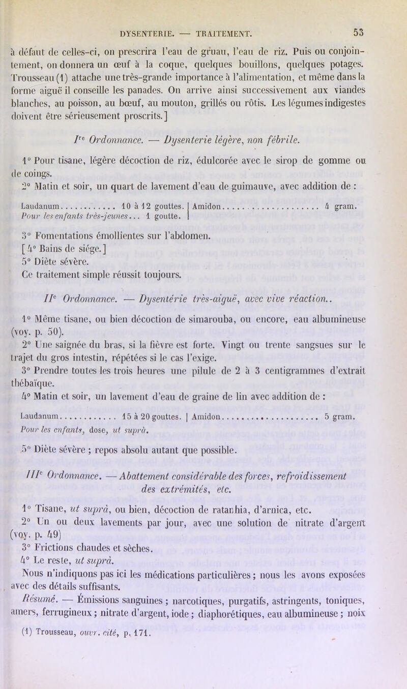 à définit de celles-ci, on prescrira l’eau de gruau, l’eau de riz. Puis ou conjoin- tement, on donnera un œuf à la coque, quelques bouillons, quelques potages. Trousseau (1) attache une très-grande importance à l’alimentation, et même dans la forme aiguë il conseille les panades. On arrive ainsi successivement aux viandes blanches, au poisson, au bœuf, au mouton, grillés ou rôtis. Les légumes indigestes doivent être sérieusement proscrits.] /re Ordonnance. — Dysenterie légère, non fébrile. 1“ Pour tisane, légère décoction de riz, édulcorée avec le sirop de gomme ou de coings. 2° Matin et soir, un quart de lavement d’eau de guimauve, avec addition de : Laudanum 10à!2 gouttes. Pour les enfants très-jeunes... 1 goutte. Amidon h gram. 3“ Fomentations émollientes sur l’abdomen. [ 5° Bains de siège.] 5° Diète sévère. Ce traitement simple réussit toujours. IIe Ordonnance. — Dysentérie très-aiguë, avec vive réaction.. lu Même tisane, ou bien décoction de simarouba, ou encore, eau albumineuse (voy. p. 50). 2° Une saignée du bras, si la fièvre est forte. Vingt ou trente sangsues sur le trajet du gros intestin, répétées si le cas l’exige. 3° Prendre toutes les trois heures une pilule de 2 à 3 centigrammes d’extrait tliébaïque. 6° Matin et soir, un lavement d’eau de graine de lin avec addition de : Laudanum 15 à 20gouttes. | Amidon 5 gram. Pour les enfants, dose, ut supra. 5° Diète sévère ; repos absolu autant que possible. //Ie Ordonnance. —Abattement considérable des forces, refroidissement des extrémités, etc. 1° Tisane, ut suprà, ou bien, décoction de ratanhia, d’arnica, etc. 2° Un ou deux lavements par jour, avec une solution de nitrate d’argent (voy. p. 69) 3° Frictions chaudes et sèches. 6° Le reste, ut suprà. Nous n’indiquons pas ici les médications particulières ; nous les avons exposées avec des détails suffisants. Résumé. — Émissions sanguines ; narcotiques, purgatifs, astringents, toniques, amers, ferrugineux; nitrate d’argent, iode ; diaphoniques, eau albumineuse ; noix (1) Trousseau, ouvr.cité, p. 171.