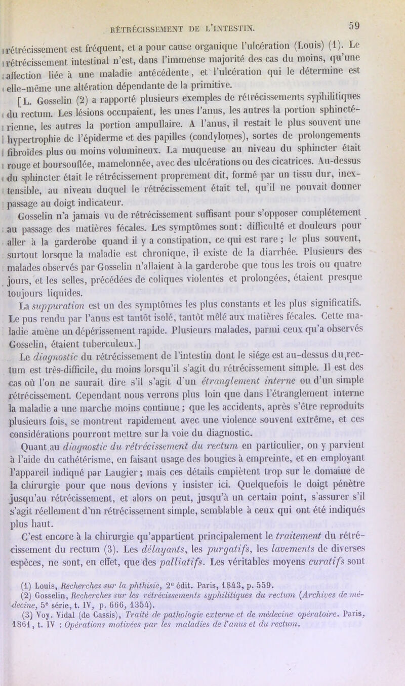 irétrécissement est fréquent, et a pour cause organique l’ulcération (Louis) (1). Le 1 rétrécissement intestinal n’est, dans l’immense majorité des cas du moins, qu’une affection liée à une maladie antécédente, et l’ulcération qui le détermine est i elle-même une altération dépendante de la primitive. [L. Gosselin (!t) a rapporté plusieurs exemples de rétrécissements syphilitiques du rectum. Les lésions occupaient, les unes l’anus, les autres la portion sphincté- rienne, les autres la portion ampullaire. A 1 anus, il restait le plus souvent une hypertrophie de l’épiderme et des papilles (condylomes), sortes de prolongements fibroïdes plus ou moins volumineux. La muqueuse au niveau du sphincter était i rouge et boursouflée, mamelonnée, avec des ulcérations ou des cicatrices. Au-dessus , du sphincter était le rétrécissement proprement dit, formé par un tissu dur, inex- i tensible, au niveau duquel le rétrécissement était tel, qu’il ne pouvait donner passage au doigt indicateur. Gosselin n’a jamais vu de rétrécissement suffisant pour s’opposer complètement au passage des matières fécales. Les symptômes sont: difficulté et douleurs pour aller h la garderobe quand il y a constipation, ce qui est rare ; le plus souvent, surtout lorsque la maladie est chronique, il existe de la diarrhée. Plusieurs des malades observés par Gosselin n’allaient à la garderobe que tous les trois ou quatie jours, et les selles, précédées de coliques violentes et prolongées, étaient presque toujours liquides. La suppuration est un des symptômes les plus constants et les plus significatifs. Le pus rendu par l’anus est tantôt isolé, tantôt mêlé aux matières fécales. Cette ma- ladie amène un dépérissement rapide. Plusieurs malades, parmi ceuxqu a obseirés Gosselin, étaient tuberculeux.] Le diagnostic du rétrécissement de l’intestin dont le siège est au-dessus duvrec- luin est très-difficile, du moins lorsqu’il s’agit du rétrécissement simple. Il est des cas où l’on ne saurait dire s’il s’agit d un étranglement interne ou d un simple rétrécissement. Cependant nous verrons plus loin que dans l’étranglement interne la maladie a une marche moins continue ; que les accidents, après s’être reproduits plusieurs fois, se montrent rapidement avec une violence souvent extrême, et ces considérations pourront mettre sur la voie du diagnostic. Quant au diagnostic du rétrécissement du rectum en particulier, on y parvient à l’aide du cathétérisme, en faisant usage des bougies à empreinte, et en employant l’appareil indiqué par Laugier ; mais ces détails empiètent trop sur le domaine de la chirurgie pour que nous devions y insister ici. Quelquefois le doigt pénètre jusqu’au rétrécissement, et alors on peut, jusqu’à un certain point, s assurer s’il s’agit réellement d’un rétrécissement simple, semblable à ceux qui ont été indiqués plus haut. C’est encore à la chirurgie qu’appartient principalement le traitement du rétré- cissement du rectum (3). Les délayants, les purgatifs, les lavements de diverses espèces, ne sont, en effet, que des palliatifs. Les véritables moyens curatifs sont (1) Louis, Recherches sur la phthisie, 2e édit. Paris, 1843, p. 559. (2) Gosselin, Recherches sur les rétrécissements syphilitiques du rectum (Archives de mé- decine, 5e série, t. IV, p. 666, 1354). (3) Yoy. Vidal (de Cassis), Traité de pathologie externe et de médecine opératoire. Paris, 1861, t. IV : Opérations motivées par les maladies de l’anus et du rectum.