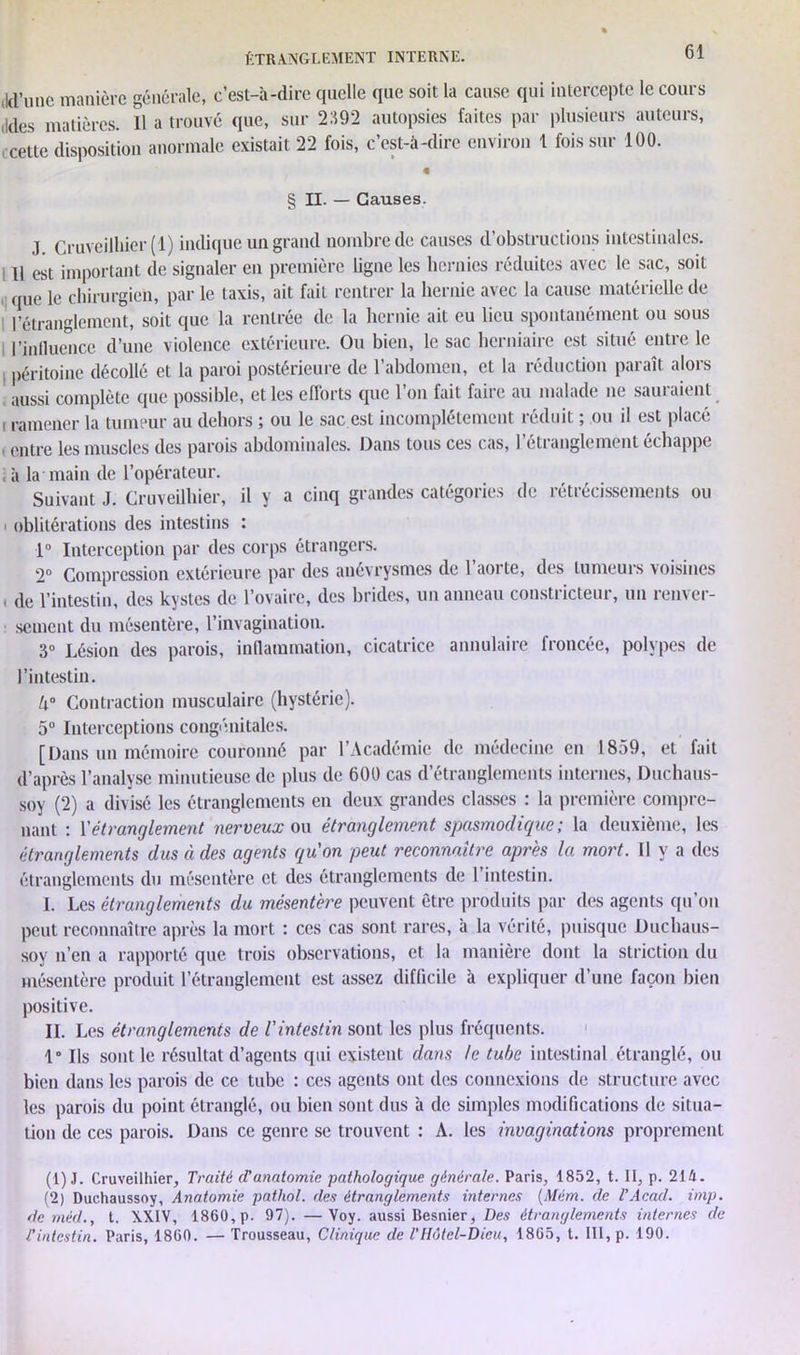 M'une manière générale, c’est-à-dire quelle que soit la cause qui intercepte le cours Mes matières. Il a trouvé que, sur 2:192 autopsies faites par plusieurs auteurs, cette disposition anormale existait 22 fois, c’est-à-dire environ 1 fois sur 100. € § II. — Causes. .1 Cruveilliier (1) indique un grand nombre de causes d’obstructions intestinales. Il est important de signaler en première ligne les hernies réduites avec le sac, soit que le chirurgien, par le taxis, ait fait rentrer la hernie avec la cause matérielle de l’étranglement, soit que la rentrée de la hernie ait eu lieu spontanément ou sous l’influence d’une violence extérieure. Ou bien, le sac herniaire est situé entre le péritoine décollé et la paroi postérieure de l’abdomen, et la réduction paraît alors aussi complète que possible, et les efforts que l’on fait faire au malade ne sauraient i ramener la tumeur au dehors ; ou le sac est incomplètement réduit ; ou il est placé . entre les muscles des parois abdominales. Dans tous ces cas, l’étranglement échappe , à la main de l’opérateur. Suivant J. Cruveilliier, il y a cinq grandes catégories de rétrécissements ou oblitérations des intestins : 1° Interception par des corps étrangers. 2° Compression extérieure par des anévrysmes de l’aorte, des tumeurs voisines , de l’intestin, des kystes de l’ovaire, des brides, un anneau constricteur, un renver- sement du mésentère, l’invagination. 3° Lésion des parois, inflammation, cicatrice annulaire froncée, polypes de l’intestin. U° Contraction musculaire (hystérie). 5° Interceptions congénitales. [Dans un mémoire couronné par l’Académie de médecine en 1859, et fait d’après l’analyse minutieuse de plus de 600 cas d’étranglements internes, Duchaus- soy (2) a divisé les étranglements en deux grandes classes : la première compre- nant : l'étranglement nerveux ou étranglement spasmodique; la deuxième, les étranglements dus à des agents quon peut reconnaître après la mort. N y a des étranglements du mésentère et des étranglements de 1 intestin. I. Les étranglements du mésentère peuvent être produits par des agents qu’on peut reconnaître après la mort : ces cas sont rares, à la vérité, puisque Duchaus- sov n’en a rapporté que trois observations, et la manière dont la striction du mésentère produit l’étranglement est assez difficile à expliquer d’une façon bien positive. IL Les étranglements de l'intestin sont les plus fréquents. 1° Ils sont le résultat d’agents qui existent dans te tube intestinal étranglé, ou bien dans les parois de ce tube : ces agents ont des connexions de structure avec les parois du point étranglé, ou bien sont dus à de simples modifications de situa- tion de ces parois. Dans ce genre se trouvent : A. les invaginations proprement (1) J. Cruveilliier, Traité (Vanatomie pathologique générale. Paris, 1852, t. II, p. 214. (2) Duchaussoy, Anatomie pathol. des étranglements internes (Mèm. de l’Acad. imp. de méd., t. XXIV, 1860, p. 97). —Voy. aussi Besnier, Des étranglements internes de l'intestin. Paris, 1860. — Trousseau, Clinique de VHôtel-Dieu, 1865, t. III, p. 190.