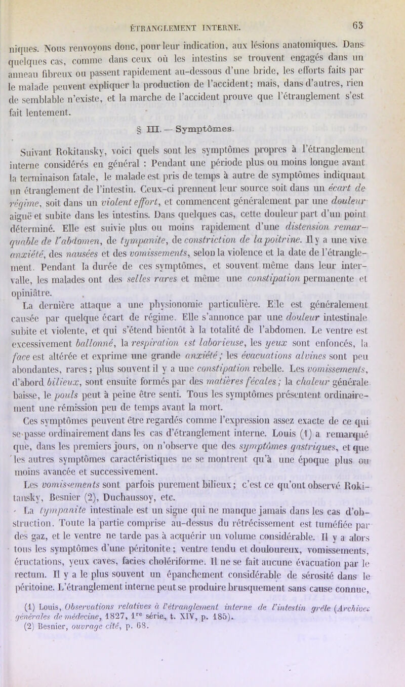 niques. Nous renvoyons donc, pour leur indication, aux lésions anatomiques. Dans quelques cas, comme dans ceux où les intestins se trouvent engagés dans un anneau fibreux ou passent rapidement au-dessous d une bude, les elloits faits pai le malade peuvent expliquer la production de 1 accident5 mais, dansdauties, lien de semblable n'existe, et la marche de 1 accident prouve que 1 étianglement s est fait lentement. § III. — Symptômes. Suivant Rokitanskv, voici quels sont les symptômes propres à l’étranglement interne considérés en général : Pendant une période plus ou moins longue avant la terminaison fatale, le malade est pris de temps à autre de symptômes indiquant un étranglement de l’intestin. Ceux-ci prennent leur source soit dans un écart de régime, soit dans un violent effort, et commencent généralement par une douleur aiguë et subite dans les intestins. Dans quelques cas, cette douleur part d’un point déterminé. Elle est suivie plus ou moins rapidement d’une distension remar- quable de lé abdomen, de tympanite, de constriction de la poitrine. Il y a une vive anxiété, des nausées et des vomissements, selon la violence et la date de l’étrangle- ment. Pendant la durée de ces symptômes, et souvent même dans leur inter- valle, les malades ont des selles rares et même une constipation permanente et opiniâtre. La dernière attaque a une physionomie particulière. E le est généralement causée par quelque écart de régime. Elle s’annonce par une douleur intestinale subite et violente, et qui s’étend bientôt à la totalité de l’abdomen. Le ventre est excessivement ballonné, la respiration (st laborieuse, les yeux sont enfoncés, la face est altérée et exprime une grande anxiété ; les évacuations alvines sont peu abondantes, rares ; plus souvent il y a une constipation rebelle. Les vomissements, d’abord bilieux, sont ensuite formés par des matières fécales ; la chaleur générale baisse, le pouls peut à peine être senti. Tous les symptômes présentent ordinaire- ment une rémission peu de temps avant la mort. Ces symptômes peuvent être regardés comme l’expression assez exacte de ce qui se passe ordinairement dans les cas d’étranglement interne. Louis (1) a remarqué que, dans les premiers jours, on n’observe que des symptômes gastriques, et que ' les autres symptômes caractéristiques ne se montrent cpi’à une époque plus ou moins avancée et successivement. Les vomissements sont parfois purement bilieux; c’est ce qu’ont observé Roki- tansky, Besnier (2), Duchaussoy, etc. ' La tympanite intestinale est un signe qui ne manque jamais dans les cas d’ob- struction. Toute la partie comprise au-dessus du rétrécissement est tuméfiée par des gaz, et le ventre ne tarde pas à acquérir un volume considérable. Il y a alors tous les symptômes d’une péritonite ; ventre tendu et douloureux, vomissements, éructations, yeux caves, faciès cholériforme. 11 ne se fait aucune évacuation par le rectum. Il y a le plus souvent un épanchement considérable de sérosité dans le péritoine. L’étranglement interne peut se produire brusquement sans cause connue, (1) Louis, Observations relatives à l'étranglement interne de l’intestin grêle (Archives générales de médecine, 1827, lre série, t. XIV, p. 185). (2) Besnier, ouvrage cité, p. 68.