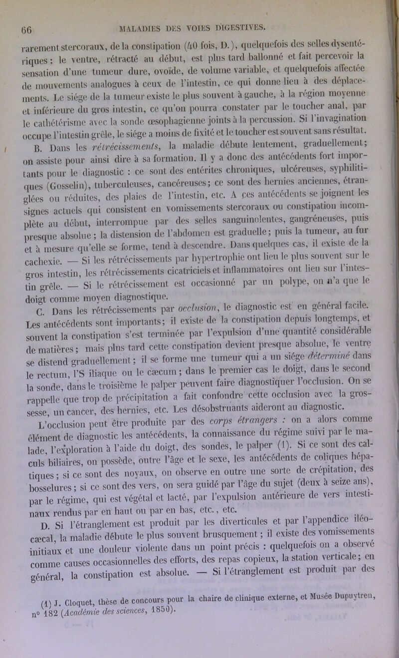 rarementstercoraux, delà conslipation (AO fois, D.), quelquefois des selles dysenté- riques: le ventre, rétracté au début, est plus tard ballonné et fait percevoir la sensation d’une tumeur dure, ovoïde, de volume variable, et quelquefois affectee de mouvements analogues à ceux de l’intestin, ce qui donne lieu a des déplace- ments. Le siège de la tumeur existe le plus souvent à gauche, a la région moyenne <!t inférieure du gros intestin, ce qu’on pourra constater par le toucher anal, pai le cathétérisme avec la sonde œsophagienne joints à la percussion. Si I invagination occupe l’intestin grêle, le siège a moins de fixité et le toucher est souvent sans résultat. B. Dans les rétrécissements, la maladie débute lentement, graduellement; on assiste pour ainsi dire à sa formation. Il y a donc des antécédents fort impor- tants pour le diagnostic : ce sont des entérites chroniques, ulcéreuses, syphiliti- ques (Gosselin), tuberculeuses, cancéreuses; ce sont des hernies anciennes, étran- glées ou réduites, des plaies de l’intestin, etc. A ces antécédents se joignent les signes actuels qui consistent en vomissements stercoraux ou constipation incom- plète au début, interrompue par des selles sanguinolentes, gangréneuses, puis presque absolue ; la distension de l’abdomen est graduelle; puis la tumeur, au fur et à mesure qu’elle se forme, tend à descendre. Dans quelques cas, il existe de la cachexie. — Si les rétrécissements par hypertrophie ont lieu le plus souvent sur le gros intestin, les rétrécissements cicatriciels et inflammatoires ont lieu sur 1 intes- ün grêle. — Si le rétrécissement est occasionné par un polype, on n’a que le doigt comme moyen diagnostique. C Dans les rétrécissements par occlusion, le diagnostic est en général facile. Les antécédents sont importants; il existe de la constipation depuis longtemps, et souvent la constipation s’est terminée par l’expulsion d’une quantité considérable de matières ; mais plus tard cette constipation devient presque absolue, le ventre se distend graduellement ; il se forme une tumeur qui a un siège détermine dans le rectum l’S iliaque ou le cæcum ; dans le premier cas le doigt, dans le second la sonde dans le troisième le palper peuvent faire diagnostiquer l’occlusion. On se rappelle que trop de précipitation a fait confondre cette occlusion avec la gros- sesse un cancer, des herniés, etc. Les désobstruants aideront au diagnostic. L’occlusion peut être produite par des corps étrangers : on a alors comme élément de diagnostic les antécédents, la connaissance du régime suivi par le ma- lade l’exploration à l’aide du doigt, des sondes, le palper (1). Si ce sont des cal- culs’biliaires, on possède, outre l’àge et le sexe, les antécédents de coliques hépa- tiques; si ce sont des noyaux, on observe en outre une sorte de crépitation, des bosselures ; si ce sont des vers, on sera guidé par l’âge du sujet (deux h seize ans), par le régime, qui est végétal et lacté, par l’expulsion antérieure de vers intesti- naux rendus par en haut ou par en bas, etc., etc. ^ D. Si l’étranglement est produit par les diverticules et par l’appendice ueo- cæcal la maladie débute le plus souvent brusquement ; il existe des vomissements initiaux et une douleur violente dans un point précis : quelquefois on a observe comme causes occasionnelles des efforts, des repas copieux, la station verticale; en général, la constipation est absolue. - Si l’étranglement est produit par des (1) J. Cloquet, thèse de concours pour la chaire de clinique externe, et Musée Dupuytreû, no 182 (Académie des sciences, 1850).