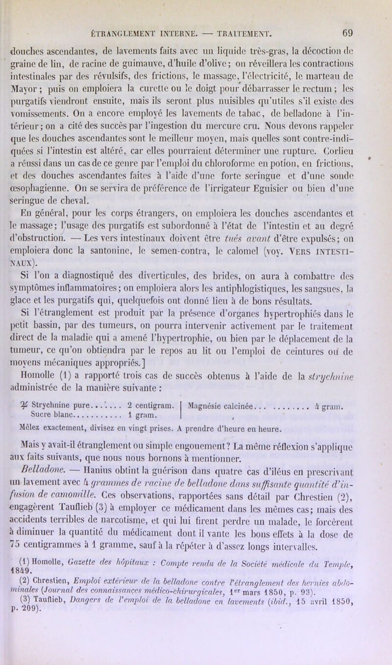 douches ascendantes, de lavements faits avec un liquide très-gras, la décoction de graine de lin, de racine de guimauve, d’huile d’olive; on réveillera les contractions intestinales par des révulsifs, des frictions, le massage, l’électricité, le marteau de Mayor ; puis on emploiera la curette ou le doigt pour débarrasser le rectum ; les purgatifs viendront ensuite, mais ils seront plus nuisibles qu’utiles s’il existe des vomissements. On a encore employé les lavements de tabac, de belladone à l’in- térieur; on a cité des succès par l’ingestion du mercure cru. Nous devons rappeler que les douches ascendantes sont le meilleur moyen, mais quelles sont contre-indi- quées si l’intestin est altéré, car elles pourraient déterminer une rupture. Corlieu a réussi dans un cas de ce genre par l’emploi du chloroforme en potion, en frictions, et des douches ascendantes faites à l’aide d’une forte seringue et d’une sonde œsophagienne. On se servira de préférence de l’irrigateur Eguisier ou bien d’une seringue de cheval. En général, pour les corps étrangers, on emploiera les douches ascendantes et le massage; l’usage des purgatifs est subordonné à l’état de l’intestin et au degré d’obstruction. —• Les vers intestinaux doivent être tués avant d’être expulsés; on emploiera donc la santonine, le semcn-contra, le calomel (yoy. Vers intesti- naux). Si l’on a diagnostiqué des diverticules, des brides, on aura à combattre des symptômes inflammatoires; on emploiera alors les antiphlogistiques, les sangsues, la glace et les purgatifs qui, quelquefois ont donné lieu à de bons résultats. Si l’étranglement est produit par la présence d’organes hypertrophiés dans le petit bassin, par des tumeurs, on pourra intervenir activement par le traitement direct de la maladie qui a amené l’hypertrophie, ou bien par le déplacement de la tumeur, ce qu’on obtiendra par le repos au lit ou l’emploi de ceintures ou de moyens mécaniques appropriés.] Homolle (1) a rapporté trois cas de succès obtenus à l’aide de la strychnine administrée de la manière suivante : Ofi Strychnine pure Sucre blanc.... 2 centigram. 1 gram. Magnésie calcinée Mêlez exactement, divisez en vingt prises. A prendre d’heure en heure. h grain. Mais y avait-il étranglement ou simple engouement? La même réflexion s’applique aux faits suivants, que nous nous bornons à mentionner. Belladone. Hanius obtint la guérison dans quatre cas d’iléus en prescrivant un lavement avec k (/ranimes de racine de belladone dans suffisante quantité d’in- fusion de camomille. Ces observations, rapportées sans détail par Chrestien (2), engagèrent lauflieb (3) a employer ce médicament dans les mêmes cas; mais des accidents terribles de narcotisme, et qui lui firent perdre un malade, le forcèrent à diminuer la quantité du médicament dont il vante les bons effets à la dose de 75 centigrammes à 1 gramme, sauf à la répéter à d’assez longs intervalles. (1) Homolle, Gazette des hôpitaux : Compte rendu de la Société médicale du Temple, 1849. 1 ’ (2) Chrestien, Emploi extérieur de la belladone contre T étranglement des hernies abdo- minales [Journal des connaissances médico-chirurgicales, 1er mars 1850, p. 93). (3) Taullieb, Dangers de Vemploi de la belladone en lavements (ibid15 avril 1850, p. 209). v J